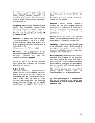 15
Exortação – Vem da palavra grega “parákletos”,
que significa “aquele que está ao lado para
ajudar, consolar, fortalecer, defender”. É a
capacidade dada por Deus para fortalecermos
quem se encontra em dificuldade, desanimado,
triste, enfraquecido.
Contribuição – Vem do grego “metadídomi”, que
significa “doar, compartilhar, investir”. Todos
devem contribuir, porém Deus dá a alguns um
encargo e disposição especiais para contribuírem
financeiramente na obra de Deus. II Coríntios 9:7
/ Romanos 12:6 a 8
Presidência – Palavra que vem do grego
“próistemi”, que significa “ficar de pé na frente”.
É uma capacidade divina para alguém estar
diante de pessoas, liderando, ajudando para a
realização de tarefas.
I Tessalonicenses 5:12 / I Timóteo 5:17
Misericórdia – Vem do grego “éleos”. É uma
capacitação divina para ter compaixão dos fracos,
fracassados, antipáticos, mal vistos, mal
cheirosos, moribundos... Romanos 12
Além desses dons de Deus, a Bíblia mostra-nos
cinco outros dons, chamados de ministérios
porque são para o serviço.
Os Dons de Cristo
“Ele mesmo concedeu” – A palavra “concedeu”
aparece de forma exclusiva para estes cinco dons,
porque Jesus faz com que Seus discípulos se
tornem estes dons. Não são apenas capacitações,
mas o Senhor opera por meio de alguns
discípulos como homens-dons. Estas pessoas se
tornam dons para a Igreja com uma função
específica, para um propósito claro e único: o
aperfeiçoamento dos santos para o cumprimento
do ministério, para a edificação do Corpo de
Cristo.
Na verdade, Deus quer que cada discípulo Seu
seja um dom para o Corpo.
Apóstolos – Significa “enviado”. Homens e
mulheres que Deus levanta para estabelecerem
ou corrigirem o fundamento da Igreja que é
Cristo. Eles estabelecem, por suas vidas e ensino,
os fundamentos doutrinários e visionários da
Igreja na terra.
Profetas - Aqueles que trazem a visão e direção
de Deus para a Igreja. Eles proclamam o que Deus
está fazendo na condução do Corpo de Cristo.
Evangelistas – Todos nós temos o chamado para
pregar o Evangelho, porém o Senhor concede à
Igreja algumas pessoas que têm um dom, unção e
chamado específico para alcançarem os perdidos
e colherem frutos de vidas salvas.
Pastores e Mestres – Podemos estudar estes dois
ministérios separadamente ou em associação.
Todo pastor precisa ser alguém que cuida e
ensina as ovelhas a trilharem o caminho de Deus.
Da mesma forma, todo mestre precisa ser alguém
que, com o ensino, cuida e conduz pessoas no
caminho de Deus.
Não é possível pastorear sem ensinar. Não é
possível ensinar mesmo, sem um
comprometimento para o crescimento pessoal.
Na próxima lição estudaremos os dons do Espírito
Santo que são concedidos aos que buscam, para
instrumentação de poder na operação do ministério
do Corpo de Cristo.
 