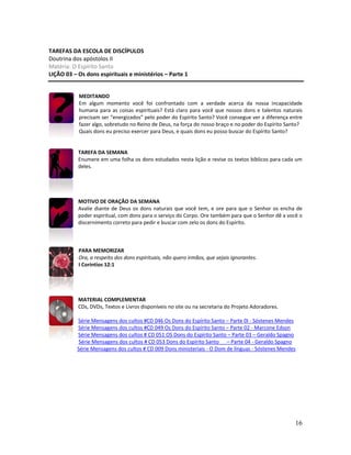 16
TAREFAS DA ESCOLA DE DISCÍPULOS
Doutrina dos apóstolos II
Matéria: O Espírito Santo
LIÇÃO 03 – Os dons espirituais e ministérios – Parte 1
MEDITANDO
Em algum momento você foi confrontado com a verdade acerca da nossa incapacidade
humana para as coisas espirituais? Está claro para você que nossos dons e talentos naturais
precisam ser “energizados” pelo poder do Espírito Santo? Você consegue ver a diferença entre
fazer algo, sobretudo no Reino de Deus, na força do nosso braço e no poder do Espírito Santo?
Quais dons eu preciso exercer para Deus, e quais dons eu posso buscar do Espírito Santo?
TAREFA DA SEMANA
Enumere em uma folha os dons estudados nesta lição e revise os textos bíblicos para cada um
deles.
MOTIVO DE ORAÇÃO DA SEMANA
Avalie diante de Deus os dons naturais que você tem, e ore para que o Senhor os encha de
poder espiritual, com dons para o serviço do Corpo. Ore também para que o Senhor dê a você o
discernimento correto para pedir e buscar com zelo os dons do Espírito.
PARA MEMORIZAR
Ora, a respeito dos dons espirituais, não quero irmãos, que sejais ignorantes.
I Coríntios 12:1
MATERIAL COMPLEMENTAR
CDs, DVDs, Textos e Livros disponíveis no site ou na secretaria do Projeto Adoradores.
Série Mensagens dos cultos #CD 046 Os Dons do Espírito Santo – Parte 0I - Sóstenes Mendes
Série Mensagens dos cultos #CD 049 Os Dons do Espírito Santo – Parte 02 - Marcone Edson
Série Mensagens dos cultos # CD 051 OS Dons do Espírito Santo – Parte 03 – Geraldo Spagno
Série Mensagens dos cultos # CD 053 Dons do Espírito Santo – Parte 04 - Geraldo Spagno
Série Mensagens dos cultos # CD 009 Dons ministeriais - O Dom de línguas - Sóstenes Mendes
 