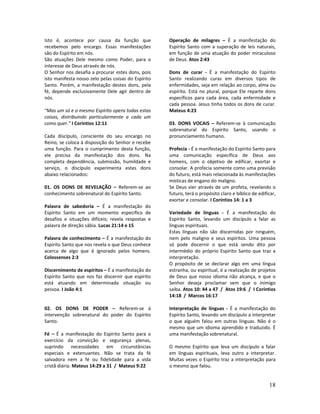 18
Isto é, acontece por causa da função que
recebemos pelo encargo. Essas manifestações
são do Espírito em nós.
São atuações Dele mesmo como Poder, para o
interesse de Deus através de nós.
O Senhor nos desafia a procurar estes dons, pois
isto manifesta nosso zelo pelas coisas do Espírito
Santo. Porém, a manifestação destes dons, pela
fé, depende exclusivamente Dele agir dentro de
nós.
“Mas um só e o mesmo Espírito opera todas estas
coisas, distribuindo particularmente a cada um
como quer.” I Coríntios 12:11
Cada discípulo, consciente do seu encargo no
Reino, se coloca à disposição do Senhor e recebe
uma função. Para o cumprimento desta função,
ele precisa da manifestação dos dons. Na
completa dependência, submissão, humildade e
serviço, o discípulo experimenta estes dons
abaixo relacionados:
01. OS DONS DE REVELAÇÃO – Referem-se ao
conhecimento sobrenatural do Espírito Santo.
Palavra de sabedoria – É a manifestação do
Espírito Santo em um momento específico de
desafios e situações difíceis; revela respostas e
palavra de direção sábia. Lucas 21:14 e 15
Palavra de conhecimento – É a manifestação do
Espírito Santo que nos revela o que Deus conhece
acerca de algo que é ignorado pelos homens.
Colossenses 2:3
Discernimento de espíritos – É a manifestação do
Espírito Santo que nos faz discernir que espírito
está atuando em determinada situação ou
pessoa. I João 4:1
02. OS DONS DE PODER – Referem-se à
intervenção sobrenatural do poder do Espírito
Santo.
Fé – É a manifestação do Espírito Santo para o
exercício da convicção e segurança plenas,
suprindo necessidades em circunstâncias
especiais e extenuantes. Não se trata da fé
salvadora nem a fé ou fidelidade para a vida
cristã diária. Mateus 14:29 a 31 / Mateus 9:22
Operação de milagres – É a manifestação do
Espírito Santo com a superação de leis naturais,
em função de uma atuação do poder miraculoso
de Deus. Atos 2:43
Dons de curar - É a manifestação do Espírito
Santo realizando curas em diversos tipos de
enfermidades, seja em relação ao corpo, alma ou
espírito. Está no plural, porque Ele reparte dons
específicos para cada área, cada enfermidade e
cada pessoa. Jesus tinha todos os dons de curar.
Mateus 4:23
03. DONS VOCAIS – Referem-se à comunicação
sobrenatural do Espírito Santo, usando o
pronunciamento humano.
Profecia - É a manifestação do Espírito Santo para
uma comunicação específica de Deus aos
homens, com o objetivo de edificar, exortar e
consolar. A profecia somente como uma previsão
do futuro, está mais relacionada às manifestações
místicas de engano do maligno.
Se Deus vier através de um profeta, revelando o
futuro, terá o propósito claro e bíblico de edificar,
exortar e consolar. I Coríntios 14: 1 a 3
Variedade de línguas - É a manifestação do
Espírito Santo, levando um discípulo a falar as
línguas espirituais.
Estas línguas não são discernidas por ninguém,
nem pelo maligno e seus espíritos. Uma pessoa
só pode discernir o que está sendo dito por
intermédio do próprio Espírito Santo que traz a
interpretação.
O propósito de se declarar algo em uma língua
estranha, ou espiritual, é a realização de projetos
de Deus que nosso idioma não alcança, e que o
Senhor deseja proclamar sem que o inimigo
saiba. Atos 10: 44 a 47 / Atos 19:6 / I Coríntios
14:18 / Marcos 16:17
Interpretação de línguas - É a manifestação do
Espírito Santo, levando um discípulo a interpretar
o que alguém falou em outras línguas. Não é o
mesmo que um idioma aprendido e traduzido. É
uma manifestação sobrenatural.
O mesmo Espírito que leva um discípulo a falar
em línguas espirituais, leva outro a interpretar.
Muitas vezes o Espírito traz a interpretação para
o mesmo que falou.
 