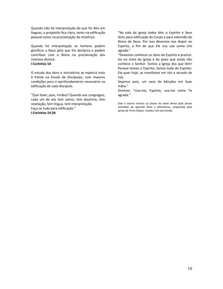 19
Quando não há interpretação do que foi dito em
línguas, o propósito fica claro, tanto na edificação
pessoal como na proclamação de mistérios.
Quando há interpretação os homens podem
glorificar a Deus pelo que Ele declarou e podem
contribuir com o Reino na proclamação dos
intentos divinos.
I Coríntios 14
O estudo dos dons e ministérios se repetirá mais
à frente na Escola de Discípulos, com maiores
condições para o aprofundamento necessário na
edificação de cada discípulo.
“Que fazer, pois, irmãos? Quando vos congregais,
cada um de vós tem salmo, tem doutrina, tem
revelação, tem língua, tem interpretação.
Faça-se tudo para edificação.”
I Coríntios 14:26
“Na vida da Igreja todos têm o Espírito e Seus
dons para edificação do Corpo e para extensão do
Reino de Deus. Por isso devemos nos dispor ao
Espírito, a fim de que Ele nos use como Lhe
agrada.”
“Devemos conhecer os dons do Espírito e praticá-
los no meio da Igreja e do povo que ainda não
conhece o Senhor. Somos a Igreja dos que têm!
Porque temos o Espírito, temos tudo do Espírito.
Ele quer hoje, se manifestar em nós e através de
nós.
Sejamos pois, um vaso de bênçãos em Suas
mãos.”
Oremos: “Usa-me, Espírito, usa-me como Te
agrada.”
Este e outros trechos ou frases do texto desta lição foram
extraídos da apostila Dons e Ministérios, preparada pela
Igreja de Porto Alegre. Usados com permissão.
 