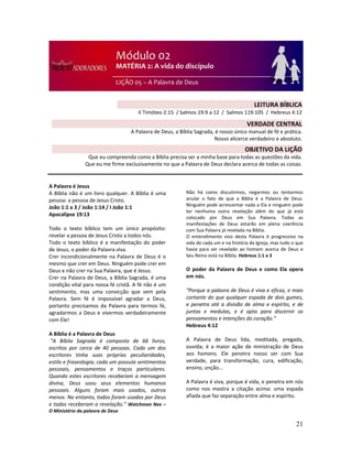 21
A Palavra é Jesus
A Bíblia não é um livro qualquer. A Bíblia é uma
pessoa: a pessoa de Jesus Cristo.
João 1:1 a 3 / João 1:14 / I João 1:1
Apocalipse 19:13
Todo o texto bíblico tem um único propósito:
revelar a pessoa de Jesus Cristo a todos nós.
Todo o texto bíblico é a manifestação do poder
de Jesus, o poder da Palavra viva.
Crer incondicionalmente na Palavra de Deus é o
mesmo que crer em Deus. Ninguém pode crer em
Deus e não crer na Sua Palavra, que é Jesus.
Crer na Palavra de Deus, a Bíblia Sagrada, é uma
condição vital para nossa fé cristã. A fé não é um
sentimento, mas uma convicção que vem pela
Palavra. Sem fé é impossível agradar a Deus,
portanto precisamos da Palavra para termos fé,
agradarmos a Deus e vivermos verdadeiramente
com Ele!
A Bíblia é a Palavra de Deus
“A Bíblia Sagrada é composta de 66 livros,
escritos por cerca de 40 pessoas. Cada um dos
escritores tinha suas próprias peculiaridades,
estilo e fraseologia; cada um possuía sentimentos
pessoais, pensamentos e traços particulares.
Quando estes escritores receberam a mensagem
divina, Deus usou seus elementos humanos
pessoais. Alguns foram mais usados, outros
menos. No entanto, todos foram usados por Deus
e todos receberam a revelação.” Watchman Nee –
O Ministério da palavra de Deus
Não há como discutirmos, negarmos ou tentarmos
anular o fato de que a Bíblia é a Palavra de Deus.
Ninguém pode acrescentar nada a Ela e ninguém pode
ter nenhuma outra revelação além do que já está
colocado por Deus em Sua Palavra. Todas as
manifestações de Deus estarão em plena coerência
com Sua Palavra já revelada na Bíblia.
O entendimento vivo desta Palavra é progressivo na
vida de cada um e na história da Igreja, mas tudo o que
havia para ser revelado ao homem acerca de Deus e
Seu Reino está na Bíblia. Hebreus 1:1 a 3
O poder da Palavra de Deus e como Ela opera
em nós.
“Porque a palavra de Deus é viva e eficaz, e mais
cortante do que qualquer espada de dois gumes,
e penetra até a divisão de alma e espírito, e de
juntas e medulas, e é apta para discernir os
pensamentos e intenções do coração.”
Hebreus 4:12
A Palavra de Deus lida, meditada, pregada,
ouvida; é a maior ação de ministração de Deus
aos homens. Ele penetra nosso ser com Sua
verdade, para transformação, cura, edificação,
ensino, unção...
A Palavra é viva, porque é vida, e penetra em nós
como nos mostra a citação acima: uma espada
afiada que faz separação entre alma e espírito.
LEITURA BÍBLICA
II Timóteo 2:15 / Salmos 19:9 a 12 / Salmos 119:105 / Hebreus 4:12
VERDADE CENTRAL
A Palavra de Deus, a Bíblia Sagrada, é nosso único manual de fé e prática.
Nosso alicerce verdadeiro e absoluto.
OBJETIVO DA LIÇÃO
Que eu compreenda como a Bíblia precisa ser a minha base para todas as questões da vida.
Que eu me firme exclusivamente no que a Palavra de Deus declara acerca de todas as coisas.
 