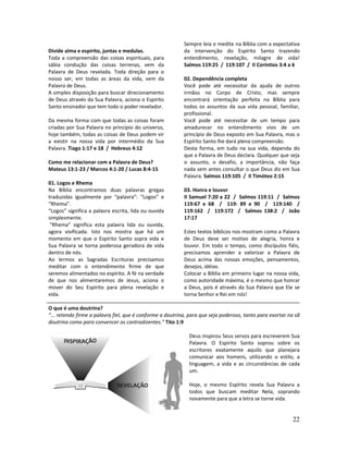 22
Divide alma e espírito, juntas e medulas.
Toda a compreensão das coisas espirituais, para
sábia condução das coisas terrenas, vem da
Palavra de Deus revelada. Toda direção para o
nosso ser, em todas as áreas da vida, vem da
Palavra de Deus.
A simples disposição para buscar direcionamento
de Deus através da Sua Palavra, aciona o Espírito
Santo ensinador que tem todo o poder revelador.
Da mesma forma com que todas as coisas foram
criadas por Sua Palavra no princípio do universo,
hoje também, todas as coisas de Deus podem vir
a existir na nossa vida por intermédio da Sua
Palavra. Tiago 1:17 e 18 / Hebreus 4:12
Como me relacionar com a Palavra de Deus?
Mateus 13:1-23 / Marcos 4:1-20 / Lucas 8:4-15
01. Logos e Rhema
Na Bíblia encontramos duas palavras gregas
traduzidas igualmente por “palavra”: “Logos” e
“Rhema”.
“Logos” significa a palavra escrita, lida ou ouvida
simplesmente.
“Rhema” significa esta palavra lida ou ouvida,
agora vivificada. Isto nos mostra que há um
momento em que o Espírito Santo sopra vida e
Sua Palavra se torna poderosa geradora de vida
dentro de nós.
Ao lermos as Sagradas Escrituras precisamos
meditar com o entendimento firme de que
seremos alimentados no espírito. A fé na verdade
de que nos alimentaremos de Jesus, aciona o
mover do Seu Espírito para plena revelação e
vida.
Sempre leia e medite na Bíblia com a expectativa
da intervenção do Espírito Santo trazendo
entendimento, revelação, milagre de vida!
Salmos 119:25 / 119:107 / II Coríntios 3:4 a 6
02. Dependência completa
Você pode até necessitar da ajuda de outros
irmãos no Corpo de Cristo, mas sempre
encontrará orientação perfeita na Bíblia para
todos os assuntos da sua vida pessoal, familiar,
profissional.
Você pode até necessitar de um tempo para
amadurecer no entendimento vivo de um
princípio de Deus exposto em Sua Palavra, mas o
Espírito Santo lhe dará plena compreensão.
Desta forma, em tudo na sua vida, dependa do
que a Palavra de Deus declara. Qualquer que seja
o assunto, o desafio, a importância, não faça
nada sem antes consultar o que Deus diz em Sua
Palavra. Salmos 119:105 / II Timóteo 2:15
03. Honra e louvor
II Samuel 7:20 a 22 / Salmos 119:11 / Salmos
119:67 e 68 / 119: 89 e 90 / 119:140 /
119:162 / 119:172 / Salmos 138:2 / João
17:17
Estes textos bíblicos nos mostram como a Palavra
de Deus deve ser motivo de alegria, honra e
louvor. Em todo o tempo, como discípulos fiéis,
precisamos aprender a valorizar a Palavra de
Deus acima das nossas emoções, pensamentos,
desejos, idéias.
Colocar a Bíblia em primeiro lugar na nossa vida,
como autoridade máxima, é o mesmo que honrar
a Deus, pois é através da Sua Palavra que Ele se
torna Senhor e Rei em nós!
O que é uma doutrina?
“... retendo firme a palavra fiel, que é conforme a doutrina, para que seja poderoso, tanto para exortar na sã
doutrina como para convencer os contradizentes.” Tito 1:9
Deus inspirou Seus servos para escreverem Sua
Palavra. O Espírito Santo soprou sobre os
escritores exatamente aquilo que planejara
comunicar aos homens, utilizando o estilo, a
linguagem, a vida e as circunstâncias de cada
um.
Hoje, o mesmo Espírito revela Sua Palavra a
todos que buscam meditar Nela, soprando
novamente para que a letra se torne vida.
 