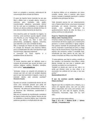 23
Assim se completa o processo sobrenatural de
comunicação divina através da Palavra.
O sopro do Espírito Santo trazendo luz aos que
lêem a Bíblia com o coração aberto, sincero e
submisso, gera revelação, vida, poder,
transformação, sabedoria, autoridade, vitória!
Isto faz com que se estabeleça no coração do
homem um alicerce sólido da verdade de Deus. A
este alicerce sólido chamamos de doutrina.
Uma doutrina pode ser baseada no engano, na
mentira, como acontece quando alguém estuda
uma filosofia ou uma “teologia falsa”, e passa a
sentir, crer, pensar, ver, falar e viver com
preconceitos, paradigmas, dogmas, costumes,
que nada têm a ver com a verdade de Deus.
Mas a revelação da Palavra de Deus estabelece
no coração do discípulo uma doutrina bíblica,
pura e multiplicadora de vida. Esta doutrina é que
nos dá firmeza, segurança espiritual.
A convicção no nosso espírito é o
estabelecimento da doutrina.
Doutrina
“O termo doutrina pode ser definido como o
conjunto de princípios que servem de base a um
sistema religioso, político, filosófico, científico,
entre outros.” www.wikipédia.org
“princípio, crença, ou conjunto de princípios ou
crenças que tem um valor de verdade absoluta
para os que o(a) sustentam e seguem, e que é, no
entender destes, o(a) único(a) aceitável”
Dicionário Houaiss
Quando um estudo é estabelecido dentro de nós
como uma convicção pessoal que pode ser
administrada e transferida, instala-se então a
“doutrina”. Na esfera do conhecimento humano,
as doutrinas são individuais, questionáveis e
alternantes.
Mas em se tratando da manifestação reveladora
do Espírito Santo ante Sua Palavra, dentro de nós
se estabelece a doutrina bíblica, que é absoluta,
poderosa, geradora e multiplicadora de vida.
A doutrina bíblica só se estabelece em nosso
coração, mente, alma e espírito, pela busca
sincera, somada à revelação espiritual e a prática
verdadeira dos princípios de Deus.
Todo discípulo precisa ter um relacionamento
com a Palavra desta forma: uma busca incansável
priorizada; um estudo minucioso, zeloso e
amado; uma revelação espiritual no
quebrantamento diante do altar de Deus, e a
prática contínua na vida pessoal.
O que é a “doutrina dos apóstolos”?
Efésios 2:20 / I Coríntios 3:9-11
O Senhor revelou Sua Palavra aos apóstolos que a
transmitiram de forma ungida com o testemunho
pessoal e o ensino sistemático à Igreja original.
Esta palavra revelada foi perpetuada pelo texto
escrito, inspirado e sustentado por Deus, e chega
hoje a nós da mesma forma. O que Deus gerou no
espírito dos primeiros irmãos é estudado hoje,
revivificado por Deus dentro de nós, para ser
vivido e ensinado aos filhos e aos filhos dos filhos.
“E estas palavras, que hoje te ordeno, estarão no
teu coração; e as ensinarás a teus filhos, e delas
falarás sentado em tua casa e andando pelo
caminho, ao deitar-te e ao levantar-te.
Também as atarás por sinal na tua mão e te
serão por frontais entre os teus olhos; e as
escreverás nos umbrais de tua casa, e nas tuas
portas.”
Deuteronômio 6:6 a 9
O que me acontece quando negligencio a
Palavra de Deus?
Alguém que não se importa com a Palavra, ou a
coloca em segundo plano, vive com sua alma
aflita e angustiada, sem rumo, sem certezas, sem
segurança, em uma vida de engano, errante,
inconstante, fracassado, cego, sem luz, sem
vida...
Leia o que diz estes textos abaixo:
Tiago 1: 21 a 26 / Mateus 22:29 / Salmos
119:105 / Provérbios 6:23
 