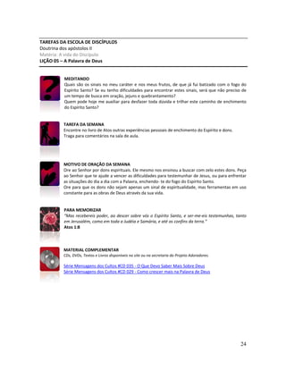 24
TAREFAS DA ESCOLA DE DISCÍPULOS
Doutrina dos apóstolos II
Matéria: A vida do Discípulo
LIÇÃO 05 – A Palavra de Deus
MEDITANDO
Quais são os sinais no meu caráter e nos meus frutos, de que já fui batizado com o fogo do
Espírito Santo? Se eu tenho dificuldades para encontrar estes sinais, será que não preciso de
um tempo de busca em oração, jejuns e quebrantamento?
Quem pode hoje me auxiliar para desfazer toda dúvida e trilhar este caminho de enchimento
do Espírito Santo?
TAREFA DA SEMANA
Encontre no livro de Atos outras experiências pessoais de enchimento do Espírito e dons.
Traga para comentários na sala de aula.
MOTIVO DE ORAÇÃO DA SEMANA
Ore ao Senhor por dons espirituais. Ele mesmo nos ensinou a buscar com zelo estes dons. Peça
ao Senhor que te ajude a vencer as dificuldades para testemunhar de Jesus, ou para enfrentar
as situações do dia a dia com a Palavra, enchendo- te do fogo do Espírito Santo.
Ore para que os dons não sejam apenas um sinal de espiritualidade, mas ferramentas em uso
constante para as obras de Deus através da sua vida.
PARA MEMORIZAR
“Mas recebereis poder, ao descer sobre vós o Espírito Santo, e ser-me-eis testemunhas, tanto
em Jerusalém, como em toda a Judéia e Samária, e até os confins da terra.”
Atos 1:8
MATERIAL COMPLEMENTAR
CDs, DVDs, Textos e Livros disponíveis no site ou na secretaria do Projeto Adoradores.
Série Mensagens dos Cultos #CD 035 - O Que Devo Saber Mais Sobre Deus
Série Mensagens dos Cultos #CD 029 - Como crescer mais na Palavra de Deus
 