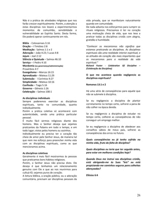 26
Não é a prática de atividades religiosas que nos
farão crescer espiritualmente. Porém, a atenção a
estas disciplinas nos levará a experimentarmos
momentos de comunhão, sensibilidade e
vulnerabilidade ao Espírito Santo. Desta forma,
Ele poderá operar continuamente em nós.
Bíblia - Colossenses 3:16
Oração – I Timóteo 2:8
Meditação - Salmos 1:1 e 2
Adoração – João 4:23 / Lucas 4:8
Jejum – Joel 2:12
Silêncio e Quietude – Salmos 46:10
Serviço – I Pedro 4:10
Mordomia (ou governança/administração)
Provérbios 4:7
Evangelismo – Marcos 16:15
Aprendizado – Mateus 11:29
Submissão - I Coríntios 9:27
Simplicidade – Mateus 10:16
Confissão – Tiago 5:16
Governo – Gênesis 1:26
Celebração – Salmos 100:1
As disciplinas individuais
Sempre poderemos exercitar as disciplinas
espirituais, tanto na comunidade, quanto
individualmente.
Porém a prática coletiva só acontecerá com
autenticidade, sendo uma prática particular
pessoal.
É muito fácil sermos religiosos diante dos
homens. Mas o Senhor deseja que sejamos
praticantes da Palavra em todo o tempo, e em
todo lugar; vistos pelos homens ou sozinhos.
Individualmente eu preciso ter o coração tão
cheio de amor pelo Senhor Jesus, de maneira tal
que nem me esforço para preencher minha vida
com as disciplinas espirituais, como as que
mencionamos acima.
As disciplinas coletivas
Geralmente é mais fácil mostrarmos às pessoas
que praticamos bons hábitos religiosos.
Porém, o Senhor Jesus não precisa disto. Ele
deseja é que tenhamos um relacionamento
genuíno com Ele e que ao nos reunirmos para
cultuá-lO, sejamos puros de coração.
A leitura bíblica, a oração pública, ou a adoração
comunitária, precisam ser disciplinas pessoais da
vida privada, que se manifestam naturalmente
quando em comunidade.
De nada adianta nos esforçarmos para cumprir os
rituais religiosos. Precisamos é ter no coração
uma motivação cheia de vida, que nos leva a
praticar todas as disciplinas cristãs com alegria,
gratidão e humildade.
“Conhecer os mecanismos não significa que
estamos praticando as disciplinas. As disciplinas
espirituais são uma realidade interior espiritual, e
as atitudes do coração são mais importantes que
os mecanismos para a realidade da vida
espiritual.”
Richard Foster - Celebration Of Discipline –
(Celebração da Disciplina)
O que me acontece quando negligencio as
disciplinas espirituais?
Romanos 13:1 e 2
Há uma série de conseqüências para aquele que
não se submete à disciplina.
Se eu negligencio a disciplina de plantar
corretamente no tempo certo, sofrerei a pena de
não colher na época devida.
Se eu negligencio a disciplina de estudar no
tempo certo, colherei as conseqüências de não
conseguir um emprego melhor.
Se eu negligencio a disciplina de obedecer aos
conselhos sábios de meus pais, sofrerei as
conseqüências dos erros no futuro.
Quais conseqüências eu já tenho sofrido na
minha vida, fruto da falta de disciplina?
Quais disciplinas eu teria que ter seguido antes,
para estar em melhores condições hoje?
Quando Deus me instrui nas disciplinas cristãs,
está obrigando-me às Suas “leis” ou está
propiciando-me caminhos seguros para colheitas
abençoadas?
Efésios 6:4
 