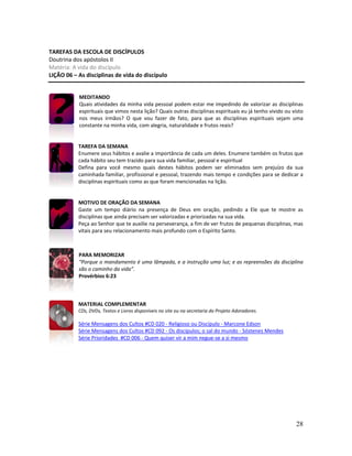 28
TAREFAS DA ESCOLA DE DISCÍPULOS
Doutrina dos apóstolos II
Matéria: A vida do discípulo
LIÇÃO 06 – As disciplinas de vida do discípulo
MEDITANDO
Quais atividades da minha vida pessoal podem estar me impedindo de valorizar as disciplinas
espirituais que vimos nesta lição? Quais outras disciplinas espirituais eu já tenho vivido ou visto
nos meus irmãos? O que vou fazer de fato, para que as disciplinas espirituais sejam uma
constante na minha vida, com alegria, naturalidade e frutos reais?
TAREFA DA SEMANA
Enumere seus hábitos e avalie a importância de cada um deles. Enumere também os frutos que
cada hábito seu tem trazido para sua vida familiar, pessoal e espiritual
Defina para você mesmo quais destes hábitos podem ser eliminados sem prejuízo da sua
caminhada familiar, profissional e pessoal, trazendo mais tempo e condições para se dedicar a
disciplinas espirituais como as que foram mencionadas na lição.
MOTIVO DE ORAÇÃO DA SEMANA
Gaste um tempo diário na presença de Deus em oração, pedindo a Ele que te mostre as
disciplinas que ainda precisam ser valorizadas e priorizadas na sua vida.
Peça ao Senhor que te auxilie na perseverança, a fim de ver frutos de pequenas disciplinas, mas
vitais para seu relacionamento mais profundo com o Espírito Santo.
PARA MEMORIZAR
“Porque o mandamento é uma lâmpada, e a instrução uma luz; e as repreensões da disciplina
são o caminho da vida”.
Provérbios 6:23
MATERIAL COMPLEMENTAR
CDs, DVDs, Textos e Livros disponíveis no site ou na secretaria do Projeto Adoradores.
Série Mensagens dos Cultos #CD 020 - Religioso ou Discípulo - Marcone Edson
Série Mensagens dos Cultos #CD 092 - Os discípulos; o sal do mundo - Sóstenes Mendes
Série Prioridades #CD 006 - Quem quiser vir a mim negue-se a si mesmo
 
