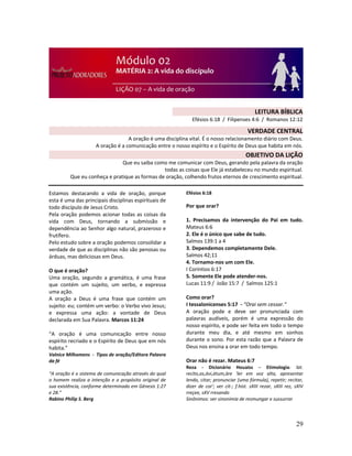 29
Estamos destacando a vida de oração, porque
esta é uma das principais disciplinas espirituais de
todo discípulo de Jesus Cristo.
Pela oração podemos acionar todas as coisas da
vida com Deus, tornando a submissão e
dependência ao Senhor algo natural, prazeroso e
frutífero.
Pelo estudo sobre a oração podemos consolidar a
verdade de que as disciplinas não são penosas ou
árduas, mas deliciosas em Deus.
O que é oração?
Uma oração, segundo a gramática, é uma frase
que contém um sujeito, um verbo, e expressa
uma ação.
A oração a Deus é uma frase que contém um
sujeito: eu; contém um verbo: o Verbo vivo Jesus;
e expressa uma ação: a vontade de Deus
declarada em Sua Palavra. Marcos 11:24
“A oração é uma comunicação entre nosso
espírito recriado e o Espírito de Deus que em nós
habita.”
Valnice Milhomens - Tipos de oração/Editora Palavra
da fé
“A oração é o sistema de comunicação através do qual
o homem realiza a intenção e o propósito original de
sua existência, conforme determinado em Gênesis 1:27
e 28.”
Rabino Philip S. Berg
Efésios 6:18
Por que orar?
1. Precisamos da intervenção do Pai em tudo.
Mateus 6:6
2. Ele é o único que sabe de tudo.
Salmos 139:1 a 4
3. Dependemos completamente Dele.
Salmos 42;11
4. Tornamo-nos um com Ele.
I Coríntios 6:17
5. Somente Ele pode atender-nos.
Lucas 11:9 / João 15:7 / Salmos 125:1
Como orar?
I tessalonicenses 5:17 - “Orai sem cessar.”
A oração pode e deve ser pronunciada com
palavras audíveis, porém é uma expressão do
nosso espírito, e pode ser feita em todo o tempo
durante meu dia, e até mesmo em sonhos
durante o sono. Por esta razão que a Palavra de
Deus nos ensina a orar em todo tempo.
Orar não é rezar. Mateus 6:7
Reza - Dicionário Houaiss – Etimologia: lat.
recìto,as,ávi,átum,áre 'ler em voz alta, apresentar
lendo, citar; pronunciar (uma fórmula), repetir; recitar,
dizer de cor'; ver cit-; f.hist. sXIII rezar, sXIII rez, sXIV
rreçee, sXV rresando
Sinônimos: ver sinonímia de resmungar e sussurrar
LEITURA BÍBLICA
Efésios 6:18 / Filipenses 4:6 / Romanos 12:12
VERDADE CENTRAL
A oração é uma disciplina vital. É o nosso relacionamento diário com Deus.
A oração é a comunicação entre o nosso espírito e o Espírito de Deus que habita em nós.
OBJETIVO DA LIÇÃO
Que eu saiba como me comunicar com Deus, gerando pela palavra da oração
todas as coisas que Ele já estabeleceu no mundo espiritual.
Que eu conheça e pratique as formas de oração, colhendo frutos eternos de crescimento espiritual.
 