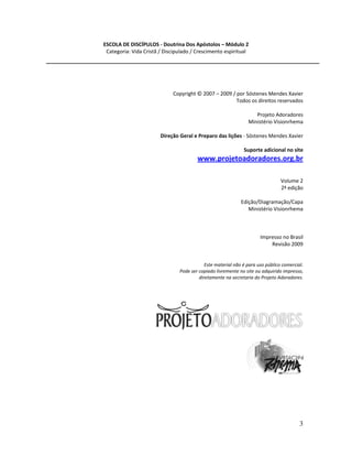 3
ESCOLA DE DISCÍPULOS - Doutrina Dos Apóstolos – Módulo 2
Categoria: Vida Cristã / Discipulado / Crescimento espiritual
Copyright © 2007 – 2009 / por Sóstenes Mendes Xavier
Todos os direitos reservados
Projeto Adoradores
Ministério Visionrhema
Direção Geral e Preparo das lições - Sóstenes Mendes Xavier
Suporte adicional no site
www.projetoadoradores.org.br
Volume 2
2ª edição
Edição/Diagramação/Capa
Ministério Visionrhema
Impresso no Brasil
Revisão 2009
Este material não é para uso público comercial.
Pode ser copiado livremente no site ou adquirido impresso,
diretamente na secretaria do Projeto Adoradores.
 