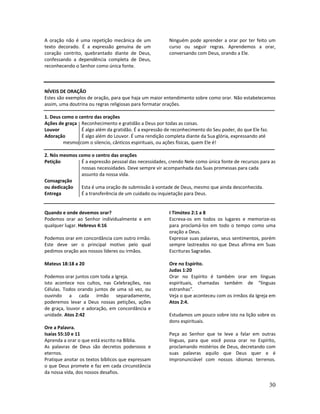 30
A oração não é uma repetição mecânica de um
texto decorado. É a expressão genuína de um
coração contrito, quebrantado diante de Deus,
confessando a dependência completa de Deus,
reconhecendo o Senhor como única fonte.
Ninguém pode aprender a orar por ter feito um
curso ou seguir regras. Aprendemos a orar,
conversando com Deus, orando a Ele.
NÍVEIS DE ORAÇÃO
Estes são exemplos de oração, para que haja um maior entendimento sobre como orar. Não estabelecemos
assim, uma doutrina ou regras religiosas para formatar orações.
1. Deus como o centro das orações
Ações de graça Reconhecimento e gratidão a Deus por todas as coisas.
Louvor É algo além da gratidão. É a expressão de reconhecimento do Seu poder, do que Ele faz.
Adoração É algo além do Louvor. É uma rendição completa diante da Sua glória, expressando até
mesmo com o silencio, cânticos espirituais, ou ações físicas, quem Ele é!
2. Nós mesmos como o centro das orações
Petição É a expressão pessoal das necessidades, crendo Nele como única fonte de recursos para as
nossas necessidades. Deve sempre vir acompanhada das Suas promessas para cada
assunto da nossa vida.
Consagração
ou dedicação Esta é uma oração de submissão à vontade de Deus, mesmo que ainda desconhecida.
Entrega É a transferência de um cuidado ou inquietação para Deus.
Quando e onde devemos orar? I Timóteo 2:1 a 8
Podemos orar ao Senhor individualmente e em
qualquer lugar. Hebreus 4:16
Podemos orar em concordância com outro irmão.
Este deve ser o principal motivo pelo qual
pedimos oração aos nossos líderes ou irmãos.
Mateus 18:18 a 20
Podemos orar juntos com toda a Igreja.
Isto acontece nos cultos, nas Celebrações, nas
Células. Todos orando juntos de uma só vez, ou
ouvindo a cada irmão separadamente,
poderemos levar a Deus nossas petições, ações
de graça, louvor e adoração, em concordância e
unidade. Atos 2:42
Ore a Palavra.
Isaías 55:10 e 11
Aprenda a orar o que está escrito na Bíblia.
As palavras de Deus são decretos poderosos e
eternos.
Pratique anotar os textos bíblicos que expressam
o que Deus promete e faz em cada circunstância
da nossa vida, dos nossos desafios.
Escreva-os em todos os lugares e memorize-os
para proclamá-los em todo o tempo como uma
oração a Deus.
Expresse suas palavras, seus sentimentos, porém
sempre lastreados no que Deus afirma em Suas
Escrituras Sagradas.
Ore no Espírito.
Judas 1:20
Orar no Espírito é também orar em línguas
espirituais, chamadas também de “línguas
estranhas”.
Veja o que aconteceu com os irmãos da Igreja em
Atos 2:4.
Estudamos um pouco sobre isto na lição sobre os
dons espirituais.
Peça ao Senhor que te leve a falar em outras
línguas, para que você possa orar no Espírito,
proclamando mistérios de Deus, decretando com
suas palavras aquilo que Deus quer e é
impronunciável com nossos idiomas terrenos.
 