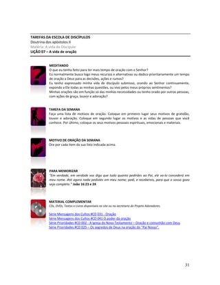 31
TAREFAS DA ESCOLA DE DISCÍPULOS
Doutrina dos apóstolos II
Matéria: A vida do Discípulo
LIÇÃO 07 – A vida de oração
MEDITANDO
O que eu tenho feito para ter mais tempo de oração com o Senhor?
Eu normalmente busco logo meus recursos e alternativas ou dedico prioritariamente um tempo
de oração a Deus para as decisões, ações e rumos?
Eu tenho expressado minha vida de discípulo submisso, orando ao Senhor continuamente,
expondo a Ele todas as minhas questões, ou vivo pelos meus próprios sentimentos?
Minhas orações são em função só das minhas necessidades ou tenho orado por outras pessoas,
com ações de graça, louvor e adoração?
TAREFA DA SEMANA
Faça uma lista de motivos de oração. Coloque em primeiro lugar seus motivos de gratidão,
louvor e adoração. Coloque em segundo lugar os motivos e as vidas de pessoas que você
conhece. Por último, coloque os seus motivos pessoais espirituais, emocionais e materiais.
MOTIVO DE ORAÇÃO DA SEMANA
Ore por cada item da sua lista indicada acima.
PARA MEMORIZAR
“Em verdade, em verdade vos digo que tudo quanto pedirdes ao Pai, ele vo-lo concederá em
meu nome. Até agora nada pedistes em meu nome; pedi, e recebereis, para que o vosso gozo
seja completo.” João 16:23 e 24
MATERIAL COMPLEMENTAR
CDs, DVDs, Textos e Livros disponíveis no site ou na secretaria do Projeto Adoradores.
Série Mensagens dos Cultos #CD 031 - Oração
Série Mensagens dos Cultos #CD 041 O poder da oração
Série Prioridades #CD 002 - A Igreja do Novo Testamento – Oração e comunhão com Deus
Série Prioridades #CD 025 – Os segredos de Deus na oração do “Pai Nosso”.
 