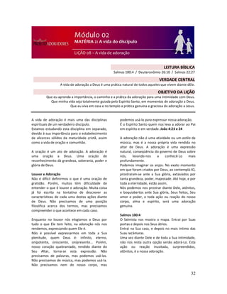 32
A vida de adoração é mais uma das disciplinas
espirituais de um verdadeiro discípulo.
Estamos estudando esta disciplina em separado,
devido à sua importância para o estabelecimento
de alicerces sólidos da maturidade cristã, assim
como a vida de oração e comunhão.
A oração é um ato de adoração. A adoração é
uma oração a Deus. Uma oração de
reconhecimento da grandeza, soberania, poder e
glória de Deus.
Louvor e Adoração
Não é difícil definirmos o que é uma oração de
gratidão. Porém, muitos têm dificuldade de
entender o que é louvor e adoração. Muita coisa
já foi escrita na tentativa de descrever as
características de cada uma destas ações diante
de Deus. Não precisamos de uma posição
filosófica acerca dos termos, mas precisamos
compreender o que acontece em cada caso.
Enquanto no louvor nós elogiamos a Deus por
tudo o que Ele tem feito, na adoração nós nos
rendemos, expressando quem Ele é.
Não é possível expressarmos em toda a Sua
plenitude, quem Deus é: infinito, eterno,
onipotente, onisciente, onipresente... Porém,
nosso coração quebrantado, rendido diante do
Seu Altar, torna-se esta expressão. Não
precisamos de palavras, mas podemos usá-las.
Não precisamos de música, mas podemos usá-la.
Não precisamos nem do nosso corpo, mas
podemos usá-lo para expressar nossa adoração.
É o Espírito Santo quem nos leva a adorar ao Pai
em espírito e em verdade. João 4:23 e 24
A adoração não é uma atividade ou um estilo de
música, mas é a nossa própria vida rendida no
altar de Deus. A adoração é uma expressão
natural, conseqüência do governo de Deus sobre
nós, levando-nos a conhecê-Lo mais
profundamente.
Podemos imaginar os anjos. No exato momento
em que foram criados por Deus, ao contemplá-lO,
prostraram-se ante a Sua glória, extasiados por
tanta grandeza, poder, majestade. Até hoje, e por
toda a eternidade, estão assim.
Nós podemos nos prostrar diante Dele, atônitos,
e boquiabertos ante Sua glória, Seus feitos, Seu
amor e poder, e toda ação ou reação do nosso
corpo, alma e espírito, será uma adoração
genuína.
Salmos 100:4
O Salmista nos mostra o mapa. Entrai por Suas
portas e depois nos Seus átrios.
Entrai na Sua casa, e depois no mais íntimo das
Suas recâmaras.
Uma vez diante Dele e de toda a Sua intimidade,
não nos resta outra opção senão adorá-Lo. Esta
ação ou reação inusitada, surpreendidos,
atônitos, é a nossa adoração.
LEITURA BÍBLICA
Salmos 100:4 / Deuteronômio 26:10 / Salmos 22:27
VERDADE CENTRAL
A vida de adoração a Deus é uma prática natural de todos aqueles que vivem diante dEle.
OBJETIVO DA LIÇÃO
Que eu aprenda a importância, o caminho e a prática da adoração para uma intimidade com Deus.
Que minha vida seja totalmente guiada pelo Espírito Santo, em momentos de adoração a Deus.
Que eu viva em casa e no templo a prática genuína e graciosa da adoração a Jesus.
 