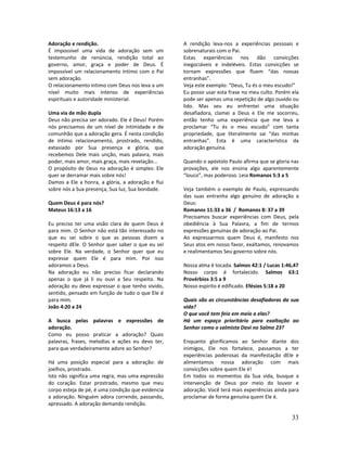 33
Adoração e rendição.
É impossível uma vida de adoração sem um
testemunho de renúncia, rendição total ao
governo, amor, graça e poder de Deus. É
impossível um relacionamento íntimo com o Pai
sem adoração.
O relacionamento íntimo com Deus nos leva a um
nível muito mais intenso de experiências
espirituais e autoridade ministerial.
Uma via de mão dupla
Deus não precisa ser adorado. Ele é Deus! Porém
nós precisamos de um nível de intimidade e de
comunhão que a adoração gera. É nesta condição
de íntimo relacionamento, prostrado, rendido,
extasiado por Sua presença e glória, que
recebemos Dele mais unção, mais palavra, mais
poder, mais amor, mais graça, mais revelação...
O propósito de Deus na adoração é simples: Ele
quer se derramar mais sobre nós!
Damos a Ele a honra, a glória, a adoração e flui
sobre nós a Sua presença, Sua luz, Sua bondade.
Quem Deus é para nós?
Mateus 16:13 a 16
Eu preciso ter uma visão clara de quem Deus é
para mim. O Senhor não está tão interessado no
que eu sei sobre o que as pessoas dizem a
respeito dEle. O Senhor quer saber o que eu sei
sobre Ele. Na verdade, o Senhor quer que eu
expresse quem Ele é para mim. Por isso
adoramos a Deus.
Na adoração eu não preciso ficar declarando
apenas o que já li ou ouvi a Seu respeito. Na
adoração eu devo expressar o que tenho vivido,
sentido, pensado em função de tudo o que Ele é
para mim.
João 4:20 a 24
A busca pelas palavras e expressões de
adoração.
Como eu posso praticar a adoração? Quais
palavras, frases, melodias e ações eu devo ter,
para que verdadeiramente adore ao Senhor?
Há uma posição especial para a adoração: de
joelhos, prostrado.
Isto não significa uma regra, mas uma expressão
do coração. Estar prostrado, mesmo que meu
corpo esteja de pé, é uma condição que evidencia
a adoração. Ninguém adora correndo, passando,
apressado. A adoração demanda rendição.
A rendição leva-nos a experiências pessoais e
sobrenaturais com o Pai.
Estas experiências nos dão convicções
inegociáveis e indeléveis. Estas convicções se
tornam expressões que fluem “das nossas
entranhas”.
Veja este exemplo: “Deus, Tu és o meu escudo!”
Eu posso usar esta frase no meu culto. Porém ela
pode ser apenas uma repetição de algo ouvido ou
lido. Mas seu eu enfrentei uma situação
desafiadora, clamei a Deus e Ele me socorreu,
então tenho uma experiência que me leva a
proclamar “Tu és o meu escudo” com tanta
propriedade, que literalmente sai “das minhas
entranhas”. Esta é uma característica da
adoração genuína.
Quando o apóstolo Paulo afirma que se gloria nas
provações, ele nos ensina algo aparentemente
“louco”, mas poderoso. Leia Romanos 5:3 a 5
Veja também o exemplo de Paulo, expressando
das suas entranha algo genuíno de adoração a
Deus:
Romanos 11:33 a 36 / Romanos 8: 37 a 39
Precisamos buscar experiências com Deus, pela
obediência à Sua Palavra, a fim de termos
expressões genuínas de adoração ao Pai.
Ao expressarmos quem Deus é, manifesto nos
Seus atos em nosso favor, exaltamos, renovamos
e realimentamos Seu governo sobre nós.
Nossa alma é tocada. Salmos 42:1 / Lucas 1:46,47
Nosso corpo é fortalecido. Salmos 63:1
Provérbios 3:5 a 9
Nosso espírito é edificado. Efésios 5:18 a 20
Quais são as circunstâncias desafiadoras da sua
vida?
O que você tem feio em meio a elas?
Há um espaço prioritário para exaltação ao
Senhor como o salmista Davi no Salmo 23?
Enquanto glorificamos ao Senhor diante dos
inimigos, Ele nos fortalece, passamos a ter
experiências poderosas da manifestação dEle e
alimentamos nossa adoração com mais
convicções sobre quem Ele é!
Em todos os momentos da Sua vida, busque a
intervenção de Deus por meio do louvor e
adoração. Você terá mais experiências ainda para
proclamar de forma genuína quem Ele é.
 