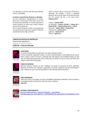 34
Sua adoração se tornará cada dia mais profunda,
intensa, incendiada!
A música e outras formas de louvor e adoração.
Há uma importância inquestionável na música.
Deus criou a música para o Seu louvor. Ela é uma
ferramenta de expressão no mundo espiritual. A
música interfere na nossa alma, corpo e espírito
de uma forma poderosa.
Com a música louvamos a Deus. É uma expressão
mais profunda da nossa alma. Sempre é diferente
quando declaramos algo cantando.
Porém, a música não é a única forma de louvor e
adoração. Na verdade o louvor e adoração
genuínos são fruto do mover do Espírito de Deus
em nós, através de nós, e em nosso favor.
Hebreus 13:15
A dança – Salmos 149:3
As oferendas – Salmos 119:108 / Salmos 96 /
Êxodo 20:24 / Deuteronômio 12:11 / 26:10
O serviço – Salmos 100:2 / Êxodo 35:21
Testemunho – Salmos 22:27
Lágrimas – Salmos 51:17
Palmas – Salmos 41
TAREFAS DA ESCOLA DE DISCÍPULOS
Doutrina dos apóstolos II
Matéria: A vida do Discípulo
LIÇÃO 08 – A vida de adoração
MEDITANDO
Eu tenho me esforçado para aprender mais sobre adoração a Deus?
Eu vivo só pedindo, esperando receber, ou estou compreendendo a necessidade de dar louvor,
honra e glória a Deus? O louvor e adoração têm sido apenas uma atividade litúrgica ou têm
sido uma expressão pessoal de culto, de oferenda ao Senhor? O que eu tenho que fazer para
ampliar minha vida de adoração?
TAREFA DA SEMANA
Selecione algumas músicas em CDs e dedique um tempo na presença de Deus, ajoelhado,
adorando ao Senhor com melodias e expressões. Enumere as palavras que Deus for falando a
você, compare-as com as promessas bíblicas e tome decisões diante do Senhor.
PARA MEMORIZAR
“Mas vem a hora, e já chegou, em que os verdadeiros adoradores adorarão o Pai em espírito e
em verdade; porque o Pai procura a tais que assim o adorem.”
João 4:23
MATERIAL COMPLEMENTAR
Série Prioridades #CD 053 - LIVRES DO CÁRCERE! - Asaph Borba
Série Mensagens dos Cultos #CD 074 - A IMPORTÂNCIA DE LOUVARMOS E ADORARMOS A DEUS
 