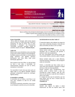 35
O que é Comunhão
“Ato ou efeito de comungar. Ação de fazer alguma
coisa em comum ou o efeito dessa ação. Sintonia de
sentimentos, de modo de pensar, agir ou sentir;
identificação. / Etimologia - lat. communio,ónis
'comunidade, associação, sociedade; relação de
sociedade, relações com alguém' - Dicionário Houaiss
I João 3:14
Muitas vezes o que entendemos como comunhão
é estar junto. Porém a palavra é mais abrangente.
Na Bíblia a palavra comunhão é a mesma palavra
grega “koinonia”, que significa “parceiro,
participante, que troca idéia, anda junto,
distribuição, ligamento.”
Deus preparou para Seus filhos, na vida da Igreja
na terra e por toda a eternidade, um
relacionamento profundo uns com os outros,
chamado de “comunhão”.
Ter comunhão é muito mais que estar junto em
algum lugar ou em alguma atividade. Significa
participar, compartilhar, associar-se, comungar.
Significa aliança.
A comunhão e a salvação
A comunhão com os irmãos, e com Deus, é um
sinal claro, evidente na vida de um cristão
verdadeiro.
Uma pessoa realmente convertida a Jesus torna-
se um discípulo e caminha na luz, em comunhão.
Leia declarando em voz alta: I João 1:7
É impossível alguém estar debaixo do sangue de
Jesus, salvo, convertido, discípulo, e não viver em
plena comunhão com Deus e com os irmãos.
A comunhão está no sangue
Muitos tentam andar em comunhão, mas logo
percebem que as diferenças são grandes e
preferem viver mais isoladamente.
Em uma comunidade local teremos gente dos
mais variados hábitos, costumes, ações e reações.
Muitos também estão com a visão diferente,
interesses pessoais conflitantes e não conseguem
andar em comunhão.
Porém, a comunhão que Deus coloca para a
nossa vida como discípulos é baseada no sangue
de Jesus, e não nas nossas igualdades.
Porque somente assim conseguiremos viver
juntos, vendo o Senhor tratar a cada um,
tornando-nos irmãos amáveis, cada dia mais
livres de nós mesmos e cada dia mais rendidos a
Jesus e aos irmãos.
É o sangue de Jesus que nos aproxima, que nos
torna iguais, que nos leva à mesma obra de
santificação diária.
I Coríntios 1:9
A comunhão no espírito
Quando vejo alguém na Igreja e posso
testemunhar da obra do Espírito Santo nele
LEITURA BÍBLICA
Atos 2:42-47 / 4:31-35 / I Coríntios 1:9 / II Coríntios 13:14 / I João 1:7
VERDADE CENTRAL
A comunhão com os membros do Corpo de Cristo é um sinal na vida de cada discípulo.
OBJETIVO DA LIÇÃO
Que eu conheça este princípio da vida da Igreja, viva em comunhão com todos os irmãos,
e deixe o Espírito Santo trabalhar em tudo o que precisa ser mudado em mim
para uma maior comunhão com Deus e com os irmãos.
 