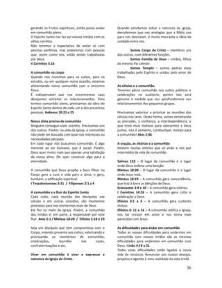 36
gerando os Frutos espirituais, então posso andar
em comunhão plena.
O Espírito Santo nos faz ver nossos irmãos com os
olhos corretos.
Não teremos a expectativa de andar só com
pessoas perfeitas, mas andaremos com pessoas
que, assim como nós, estão sendo trabalhadas
por Deus.
II Coríntios 5:16
A comunhão no corpo
Quando nos reunimos para os cultos, para os
estudos, ou em qualquer outra ocasião, estamos
alimentando nossa comunhão com o encontro
físico.
É indispensável que nos encontremos caso
desejamos estreitar os relacionamentos. Para
termos comunhão plena, precisamos da obra do
Espírito Santo dentro de cada um e dos encontros
pessoais. Hebreus 10:23 a 25
Nossa alma precisa de comunhão
Ninguém consegue viver sozinho. Precisamos uns
dos outros. Porém, na vida da Igreja, a comunhão
não pode ser buscada com base nos interesses ou
necessidades pessoais.
Em todo lugar nós buscamos comunhão. É algo
inerente ao ser humano, que é social. Porém,
Deus quer muito mais que apenas uma satisfação
da nossa alma. Ele quer construir algo para a
eternidade.
A comunhão que Deus propõe a Seus filhos no
Corpo gera a cura e vida para a alma, e gera,
também, a edificação espiritual.
I Tessalonicenses 3:11 / Filipenses 2:1 a 4
A comunhão e o fluir do Espírito Santo
Cada culto, cada reunião dos discípulos nas
células e em outras ocasiões, são momentos
preciosos para nos enchermos mais de Deus.
Ele flui no meio da Igreja. Porém, a comunhão
dos irmãos é, em parte, a responsável por este
fluir. Atos 2:1 / Mateus 18:20 / Efésios 5:18 e 19
Seja um discípulo que tem compromisso com o
Corpo, estando presente aos cultos, valorizando e
priorizando os momentos de comunhão,
celebrações, reuniões nas casas,
confraternizações e etc.
Viver em comunhão é viver e expressar a
natureza da Igreja de Cristo.
Quando estudamos sobre a natureza da igreja,
descobrimos que nas analogias que a Bíblia usa
para nos descrever, é muito marcante a idéia da
unidade entre nós.
Somos Corpo de Cristo – membros uns
dos outros, com diferentes funções.
Somos Família de Deus – irmãos, filhos
do mesmo Pai celeste.
Somos Templo – somos pedras vivas
trabalhadas pelo Espírito e unidas pelo amor de
Deus.
As células e a comunhão.
Teremos plena comunhão nos cultos públicos e
celebrações no auditório, porém isto será
genuíno à medida que nos aprofundarmos nos
relacionamentos dos pequenos grupos.
Precisamos valorizar e priorizar as reuniões das
células nos lares. Desta forma, vamos estreitando
as amizades, a confiança, a interdependência, o
que trará mais motivos para adorarmos a Deus
juntos. Isto é alimento, combustível, motivo para
a comunhão! Atos 2:46
A oração, as vitórias e a comunhão
Existem muitas vitórias que só virão a nós por
intermédio da vida de comunhão.
Salmos 133 – O lugar da comunhão é o lugar
onde Deus ordena uma benção.
Mateus 18:20 – O lugar da comunhão é o lugar
onde Jesus está.
Mateus 18:19 – A comunhão gera concordância,
que traz à terra as bênçãos de Deus.
Eclesiastes 4:9 e 10 – A comunhão gera vitórias.
I Coríntios 14:26 – A comunhão gera culto e
celebração a Deus.
Efésios 4:1 a 4 – A comunhão gera sustento
mútuo
Efésios 4: 11 a 16 – A comunhão edifica a Igreja,
nos faz crescer em amor e nos torna mais
parecidos com Jesus.
As dificuldades para andar em comunhão
Todas as nossas dificuldades para andarmos em
comunhão com nossos irmãos são as mesmas
dificuldades para andarmos em comunhão com
Deus. I João 4:19 a 21
Todas estas dificuldades estão ligadas à nossa
vida de renúncia. Renunciar aos nossos desejos,
projetos e agenda é uma realidade da vida cristã.
 