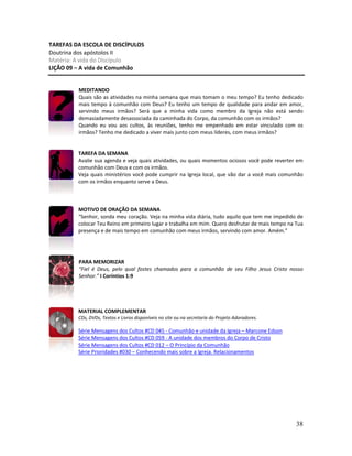 38
TAREFAS DA ESCOLA DE DISCÍPULOS
Doutrina dos apóstolos II
Matéria: A vida do Discípulo
LIÇÃO 09 – A vida de Comunhão
MEDITANDO
Quais são as atividades na minha semana que mais tomam o meu tempo? Eu tenho dedicado
mais tempo à comunhão com Deus? Eu tenho um tempo de qualidade para andar em amor,
servindo meus irmãos? Será que a minha vida como membro da Igreja não está sendo
demasiadamente desassociada da caminhada do Corpo, da comunhão com os irmãos?
Quando eu vou aos cultos, às reuniões, tenho me empenhado em estar vinculado com os
irmãos? Tenho me dedicado a viver mais junto com meus líderes, com meus irmãos?
TAREFA DA SEMANA
Avalie sua agenda e veja quais atividades, ou quais momentos ociosos você pode reverter em
comunhão com Deus e com os irmãos.
Veja quais ministérios você pode cumprir na Igreja local, que vão dar a você mais comunhão
com os irmãos enquanto serve a Deus.
MOTIVO DE ORAÇÃO DA SEMANA
“Senhor, sonda meu coração. Veja na minha vida diária, tudo aquilo que tem me impedido de
colocar Teu Reino em primeiro lugar e trabalha em mim. Quero desfrutar de mais tempo na Tua
presença e de mais tempo em comunhão com meus irmãos, servindo com amor. Amém.”
PARA MEMORIZAR
“Fiel é Deus, pelo qual fostes chamados para a comunhão de seu Filho Jesus Cristo nosso
Senhor.” I Coríntios 1:9
MATERIAL COMPLEMENTAR
CDs, DVDs, Textos e Livros disponíveis no site ou na secretaria do Projeto Adoradores.
Série Mensagens dos Cultos #CD 045 - Comunhão e unidade da Igreja – Marcone Edson
Série Mensagens dos Cultos #CD 059 - A unidade dos membros do Corpo de Cristo
Série Mensagens dos Cultos #CD 012 – O Princípio da Comunhão
Série Prioridades #030 – Conhecendo mais sobre a Igreja. Relacionamentos
 