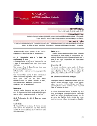 39
Testemunho é a palavra hebraica ‫ת‬ ‫עד‬ / ‛êdûth,
que significa “registro, gravação, testemunha”.
01. O Testemunho: este é o lugar da
manifestação de Deus
A Arca da Aliança, ou a Arca do Testemunho, era
o lugar da presença de Deus, assim como nossa
vida hoje.
Nós somos a Arca de Deus. Dentro desta arca
precisa estar o Testemunho.
O Testemunho é a Lei do Senhor, viva, operando
em nós.
Este Testemunho é o sinal de Deus em nós que
afeta, transforma, impacta as vidas ao redor.
Deus quer cada um dos Seus filhos
testemunhando, não apenas “falando” de Jesus,
mas vivendo Jesus, a Palavra, cada dia mais.
Isto é uma vida de testemunho!
Êxodo 30:6
“E porás o altar diante do véu que está junto à
arca do testemunho, diante do propiciatório, que
se acha sobre o testemunho, onde eu virei a ti.”
02. O Testemunho é a Lei de Deus em nosso
coração
Êxodo 32:15
“E virou-se Moisés, e desceu do monte com as
duas tábuas do testemunho na mão, tábuas
escritas de ambos os lados; de um e de outro lado
estavam escritas.”
Êxodo 34:29
“Quando Moisés desceu do monte Sinai, trazendo
nas mãos as duas tábuas do testemunho, sim,
quando desceu do monte, Moisés não sabia que a
pele do seu rosto resplandecia, por haver Deus
falado com ele.”
2 Coríntios 3:3
“... sendo manifestos como carta de Cristo,
ministrada por nós, e escrita, não com tinta, mas
com o Espírito do Deus vivo, não em tábuas de
pedra, mas em tábuas de carne do coração.”
03. A opinião dos familiares e amigos.
Como posso reagir aos que me perguntam se agora sou
crente? Porque acontecem tantas críticas? Porque
alguns não aceitam minha decisão por Jesus? Como
posso explicar o que me aconteceu? Como vou orar?
Devo me distanciar de todos?
O nosso testemunho diante de todos não será
uma tentativa de convencimento ou explicação
da fé. Será o fruto do poder de Deus em nós, da
presença do Espírito Santo dentro do nosso
espírito, como as Tábuas dentro da Arca. Atos 1:8
LEITURA BÍBLICA
Atos 1:8 / Êxodo 25:16 / Êxodo 25:22
VERDADE CENTRAL
Fomos chamados para testemunhar. Nossa missão não é outra senão viver e proclamar
o que Jesus fez por nós. Para isto precisamos ser como a Arca da Aliança.
OBJETIVO DA LIÇÃO
Eu preciso compreender quais são os recursos de Deus à minha disposição, para ser uma testemunha fiel do
amor e do poder de Jesus, vencendo as barreiras e vivendo como sal e luz em meio à sociedade.
 
