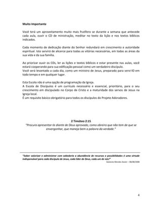 4
Muito Importante
Você terá um aproveitamento muito mais frutífero se durante a semana que antecede
cada aula, ouvir o CD de ministração, meditar no texto da lição e nos textos bíblicos
indicados.
Cada momento de dedicação diante do Senhor redundará em crescimento e autoridade
espiritual. Isto servirá de alicerce para todas as vitórias necessárias, em todas as áreas da
sua vida e da sua família.
Ao priorizar ouvir os CDs, ler as lições e textos bíblicos e estar presente nas aulas, você
estará cooperando para sua edificação pessoal como um verdadeiro discípulo.
Você será levantado a cada dia, como um ministro de Jesus, preparado para servi-lO em
todo tempo e em qualquer lugar.
Esta Escola não é uma opção de programação da Igreja.
A Escola de Discípulos é um currículo necessário e essencial, prioritário, para o seu
crescimento em discipulado no Corpo de Cristo e a maturidade dos servos de Jesus na
Igreja local.
É um requisito básico obrigatório para todos os discípulos do Projeto Adoradores.
2 Timóteo 2:15
“Procura apresentar-te diante de Deus aprovado, como obreiro que não tem de que se
envergonhar, que maneja bem a palavra da verdade.”
“Saber valorizar e administrar com sabedoria a abundância de recursos e possibilidades é uma virtude
indispensável para cada discípulo de Jesus, cada líder de Deus, cada um de nós!”
Sóstenes Mendes Xavier – 08/08/2008
 