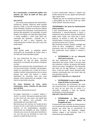 40
04. A proclamação, o testemunho público com
palavras, por causa do poder de Deus, gera
transformação.
Atos 2:37-47
“... com muitas outras palavras deu testemunho e
exortava-os, dizendo: Salvai-vos desta geração
perversa. Então, os que lhe aceitaram a palavra
foram batizados, havendo um acréscimo naquele
dia de quase três mil pessoas. E perseveravam na
doutrina dos apóstolos e na comunhão, no partir
do pão e nas orações. Em cada alma havia temor;
e muitos prodígios e sinais eram feitos por
intermédio dos apóstolos... contando com a
simpatia de todo o povo. Enquanto isso,
acrescentava-lhes o Senhor, dia a dia, os que iam
sendo salvos”
Atos 4:33
“Com grande poder, os apóstolos davam
testemunho da ressurreição do Senhor Jesus, e
em todos eles havia abundante graça”
Ser uma testemunha de Jesus é mais uma
característica da vida da Igreja, conforme
observamos no exemplo dos primeiros discípulos
em Atos.
Aqueles que passaram pelo arrependimento e fé
em Jesus como Senhor e Salvador, são batizados,
andam em comunhão com o Corpo de Cristo e
também mantêm relacionamentos com as outras
pessoas que ainda não tiveram a mesma
experiência de conversão. Para com essas
pessoas, serão testemunhas da salvação e vida
eterna na qual estão crescendo.
05. Como discípulos de Jesus, somos
testemunhas, servos, ministros da vida eterna
que está Nele.
O que é ser testemunha de Jesus?
No grego, testemunha é a palavra “μάρτυς /
martus”, ou mártir. Não apenas aquele que sofre,
ou que morre por uma causa, mas aquele que
deixa um registro, uma gravação, uma
proclamação com sua própria vida.
Morremos para nós mesmos, em função da obra
de Jesus em nós, e esta morte nos transforma em
mártires, ou em proclamadores, gravações,
testemunhas do Evangelho de Jesus. Podemos
inclusive usar a voz ou os meios que transmitem a
voz, mas terá que ser lastreado na nossa vida
pessoal, no poder de Deus em nós.
O termo testemunhar refere-se a alguém que
testifica diante de um juiz; alguém que presencia
algo e pode relatar.
“Aqueles que, por seu exemplo provaram a força
e genuinidade de sua fé em Cristo por sofrer
morte violenta” (Dicionário Strong’s)
TESTEMUNHAR é dar prova do relacionamento
íntimo com Deus
É pelo relacionamento que veremos as coisas
acontecerem e testemunharemos a outros a
respeito do Reino de Deus. Quando transferimos
poder, graça, unção, com nossa vida e nossas
palavras, as pessoas à volta são tocadas e
transformadas, e somente assim testemunhamos
da vida que temos com o Senhor.
Não precisamos escrever, publicar, propagar que
somos de Deus, “evangélicos”, “santos”... Só
precisamos viver em intimidade com o Senhor.
Este testemunho ficará explícito e honrará o
Senhor.
• TESTEMUNHAR é ser um referencial
divino para as pessoas
Dar bom testemunho de Cristo é ter bom
testemunho dos nossos irmãos e dos que ainda
não conhecem o Senhor. As pessoas não falarão
apenas que somos “evangélicos”. Elas declararão
que veem em nós algo diferente, o caráter de
Jesus. A final de contas, somos discípulos dEle,
estamos caminhando para nos tornar cada dia
mais parecidos com Ele.
III João 3 e 6 / Atos 16:1 e 2 / Atos 22:12
• TESTEMUNHAR é viver a vida diária do
Corpo de Cristo, em comunhão
Há um testemunho que precisamos dar entre
nós, Corpo de Cristo: é o testemunho do caráter
de Jesus de uns para com os outros. É a
comunhão, mostrando o fruto do Espírito,
discipulando e sendo discipulado.
João 4:39 / Atos 22:15 / 26:16
• TESTEMUNHAR é falar, ensinar,
proclamar as verdades bíblicas do
Evangelho de Jesus
O testemunho opera também no relacionamento
com as pessoas que ainda não são parte da Igreja,
pessoas que ainda não se converteram ao
Senhorio de Jesus. São familiares, colegas,
vizinhos, amigos e até estranhos. Esse é o
testemunho para evangelização!
 