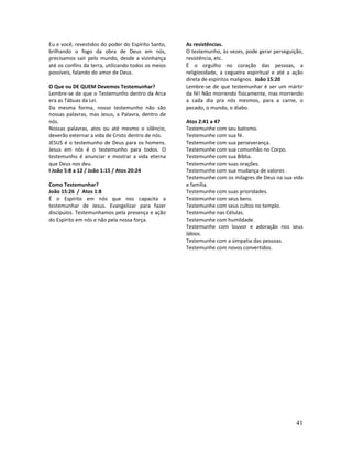 41
Eu e você, revestidos do poder do Espírito Santo,
brilhando o fogo da obra de Deus em nós,
precisamos sair pelo mundo, desde a vizinhança
até os confins da terra, utilizando todos os meios
possíveis, falando do amor de Deus.
O Que ou DE QUEM Devemos Testemunhar?
Lembre-se de que o Testemunho dentro da Arca
era as Tábuas da Lei.
Da mesma forma, nosso testemunho não são
nossas palavras, mas Jesus, a Palavra, dentro de
nós.
Nossas palavras, atos ou até mesmo o silêncio,
deverão externar a vida de Cristo dentro de nós.
JESUS é o testemunho de Deus para os homens.
Jesus em nós é o testemunho para todos. O
testemunho é anunciar e mostrar a vida eterna
que Deus nos deu.
I João 5:8 a 12 / João 1:15 / Atos 20:24
Como Testemunhar?
João 15:26 / Atos 1:8
É o Espírito em nós que nos capacita a
testemunhar de Jesus. Evangelizar para fazer
discípulos. Testemunhamos pela presença e ação
do Espírito em nós e não pela nossa força.
As resistências.
O testemunho, às vezes, pode gerar perseguição,
resistência, etc.
É o orgulho no coração das pessoas, a
religiosidade, a cegueira espiritual e até a ação
direta de espíritos malignos. João 15:20
Lembre-se de que testemunhar é ser um mártir
da fé! Não morrendo fisicamente, mas morrendo
a cada dia pra nós mesmos, para a carne, o
pecado, o mundo, o diabo.
Atos 2:41 a 47
Testemunhe com seu batismo.
Testemunhe com sua fé.
Testemunhe com sua perseverança.
Testemunhe com sua comunhão no Corpo.
Testemunhe com sua Bíblia.
Testemunhe com suas orações.
Testemunhe com sua mudança de valores .
Testemunhe com os milagres de Deus na sua vida
e família.
Testemunhe com suas prioridades.
Testemunhe com seus bens.
Testemunhe com seus cultos no templo.
Testemunhe nas Células.
Testemunhe com humildade.
Testemunhe com louvor e adoração nos seus
lábios.
Testemunhe com a simpatia das pessoas.
Testemunhe com novos convertidos.
 