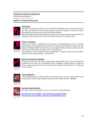42
TAREFAS DA ESCOLA DE DISCÍPULOS
Doutrina dos apóstolos II
Matéria: A vida do Discípulo
LIÇÃO 10 – O testemunho pessoal
MEDITANDO
Você fala de Jesus para as pessoas à sua volta? Quais dificuldades você encontra para falar do
que Deus está fazendo na sua vida para qualquer pessoa? Se alguém se perder por toda a
eternidade, não cobrará de você, se não lhe falar da salvação?
Qual manifestação sobrenatural precisa estar sobre nós, para que possamos testemunhar com
liberdade, unção, graça e frutos? Você tem buscado o Espírito Santo todos os dias?
TAREFA DA SEMANA
Avalie sua vida diária, os ambientes por onde passa, os relacionamentos que tem, e coloque
diante de Deus as oportunidades que poderiam ser melhor aproveitadas para testemunhar com
palavras. Verifique também se não há em sua vida, alguma atitude, omissão ou hábito, que não
está sendo um testemunho do caráter, amor e frutos de Jesus.
O que significam no seu contexto de vida, as expressões “...Jerusalém, como em toda a Judéia e
Samária, e até os confins da terra...” de Atos 1:8?
MOTIVO DE ORAÇÃO DA SEMANA
“Senhor, retire de mim toda timidez, toda letargia, toda omissão. Quero ser uma testemunha
verdadeira do Teu amor, do Teu Evangelho. Dá-me estratégias, ousadia, palavras, atitudes. Eu
quero em todo o tempo Te honrar com minha vida. Eu quero ter dentro de mim, as “Tábuas da
Tua Lei”. Amém.”
PARA MEMORIZAR
“Mas recebereis poder, ao descer sobre vós o Espírito Santo, e ser-me-eis testemunhas, tanto
em Jerusalém, como em toda a Judéia e Samária, e até os confins da terra.” Atos 1:8
MATERIAL COMPLEMENTAR
CDs, DVDs, Textos e Livros disponíveis no site ou na secretaria do Projeto Adoradores.
Mensagem dos Cultos CD#063 – FALE DE JESUS A QUALQUER PESSOA
Mensagem dos Cultos CD#082 – PESSOAS SE CONVERTERÃO A JESUS
 