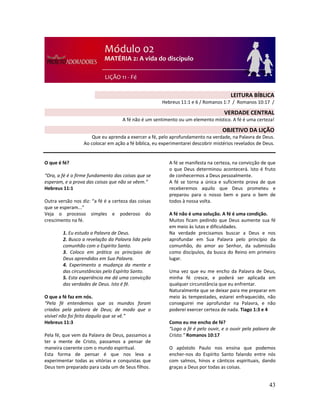 43
O que é fé?
“Ora, a fé é o firme fundamento das coisas que se
esperam, e a prova das coisas que não se vêem.”
Hebreus 11:1
Outra versão nos diz: “a fé é a certeza das coisas
que se esperam...”
Veja o processo simples e poderoso do
crescimento na fé.
1. Eu estudo a Palavra de Deus.
2. Busco a revelação da Palavra lida pela
comunhão com o Espírito Santo.
3. Coloco em prática os princípios de
Deus aprendidos em Sua Palavra.
4. Experimento a mudança da mente e
das circunstâncias pelo Espírito Santo.
5. Esta experiência me dá uma convicção
das verdades de Deus. Isto é fé.
O que a fé faz em nós.
“Pela fé entendemos que os mundos foram
criados pela palavra de Deus; de modo que o
visível não foi feito daquilo que se vê.”
Hebreus 11:3
Pela fé, que vem da Palavra de Deus, passamos a
ter a mente de Cristo, passamos a pensar de
maneira coerente com o mundo espiritual.
Esta forma de pensar é que nos leva a
experimentar todas as vitórias e conquistas que
Deus tem preparado para cada um de Seus filhos.
A fé se manifesta na certeza, na convicção de que
o que Deus determinou acontecerá. Isto é fruto
de conhecermos a Deus pessoalmente.
A fé se torna a única e suficiente prova de que
receberemos aquilo que Deus prometeu e
preparou para o nosso bem e para o bem de
todos à nossa volta.
A fé não é uma solução. A fé é uma condição.
Muitos ficam pedindo que Deus aumente sua fé
em meio às lutas e dificuldades.
Na verdade precisamos buscar a Deus e nos
aprofundar em Sua Palavra pelo princípio da
comunhão, do amor ao Senhor, da submissão
como discípulos, da busca do Reino em primeiro
lugar.
Uma vez que eu me encho da Palavra de Deus,
minha fé cresce, e poderá ser aplicada em
qualquer circunstância que eu enfrentar.
Naturalmente que se deixar para me preparar em
meio às tempestades, estarei enfraquecido, não
conseguirei me aprofundar na Palavra, e não
poderei exercer certeza de nada. Tiago 1:3 e 4
Como eu me encho de fé?
“Logo a fé é pelo ouvir, e o ouvir pela palavra de
Cristo.” Romanos 10:17
O apóstolo Paulo nos ensina que podemos
encher-nos do Espírito Santo falando entre nós
com salmos, hinos e cânticos espirituais, dando
graças a Deus por todas as coisas.
LEITURA BÍBLICA
Hebreus 11:1 e 6 / Romanos 1:7 / Romanos 10:17 /
VERDADE CENTRAL
A fé não é um sentimento ou um elemento místico. A fé é uma certeza!
OBJETIVO DA LIÇÃO
Que eu aprenda a exercer a fé, pelo aprofundamento na verdade, na Palavra de Deus.
Ao colocar em ação a fé bíblica, eu experimentarei descobrir mistérios revelados de Deus.
 