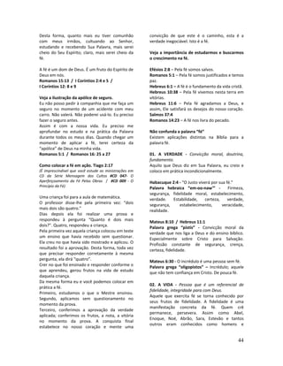 44
Desta forma, quanto mais eu tiver comunhão
com meus irmãos, cultuando ao Senhor,
estudando e recebendo Sua Palavra, mais serei
cheio do Seu Espírito; claro, mais serei cheio da
fé.
A fé é um dom de Deus. É um fruto do Espírito de
Deus em nós.
Romanos 15:13 / I Coríntios 2:4 e 5 /
I Coríntios 12: 8 e 9
Veja a ilustração da apólice de seguro.
Eu não posso pedir à companhia que me faça um
seguro no momento de um acidente com meu
carro. Não valerá. Não poderei usá-lo. Eu preciso
fazer o seguro antes.
Assim é com a nossa vida. Eu preciso me
aprofundar no estudo e na prática da Palavra
durante todos os meus dias. Quando chegar um
momento de aplicar a fé, terei certeza da
“apólice” de Deus na minha vida.
Romanos 5:1 / Romanos 16: 25 a 27
Como colocar a fé em ação. Tiago 2:17
(É imprescindível que você estude as ministrações em
CD da Série Mensagem dos Cultos #CD 047- O
Aperfeiçoamento da Fé Pelas Obras / #CD 009 - O
Princípio da Fé)
Uma criança foi para a aula de matemática.
O professor disse-lhe pela primeira vez: “dois
mais dois são quatro.”
Dias depois ela foi realizar uma prova e
respondeu à pergunta “Quanto é dois mais
dois?”. Quatro, respondeu a criança.
Pela primeira vez aquela criança colocou em teste
um ensino que havia recebido sem questionar.
Ela creu no que havia sido mostrado e aplicou. O
resultado foi a aprovação. Desta forma, toda vez
que precisar responder corretamente à mesma
pergunta, ela dirá “quatro”.
Crer no que foi ensinado e responder conforme o
que aprendeu, gerou frutos na vida de estudo
daquela criança.
Da mesma forma eu e você podemos colocar em
prática a fé.
Primeiro, estudamos o que o Mestre ensinou.
Segundo, aplicamos sem questionamento no
momento da prova.
Terceiro, conferimos a aprovação da verdade
aplicada; conferimos os frutos, a nota, a vitória
no momento da prova. A conquista final
estabelece no nosso coração e mente uma
convicção de que este é o caminho, esta é a
verdade inegociável. Isto é a fé.
Veja a importância de estudarmos e buscarmos
o crescimento na fé.
Efésios 2:8 – Pela fé somos salvos.
Romanos 5:1 – Pela fé somos justificados e temos
paz.
Hebreus 6:1 – A fé é o fundamento da vida cristã.
Hebreus 10:38 – Pela fé vivemos nesta terra em
vitórias.
Hebreus 11:6 – Pela fé agradamos a Deus, e
assim, Ele satisfará os desejos do nosso coração.
Salmos 37:4
Romanos 14:23 – A fé nos livra do pecado.
Não confunda a palavra “fé”
Existem aplicações distintas na Bíblia para a
palavra fé.
01. A VERDADE - Convicção moral, doutrina,
fundamento.
Aquilo que Deus diz em Sua Palavra, eu creio e
coloco em prática incondicionalmente.
Habacuque 2:4 - “O Justo viverá por sua fé.”
Palavra hebraica “em-oo-naw'” - Firmeza,
segurança, fidelidade moral, estabelecimento,
verdade. Estabilidade, certeza, verdade,
segurança, estabelecimento, veracidade,
realidade.
Mateus 8:10 / Hebreus 11:1
Palavra grega “pistis” - Convicção moral da
verdade que nos liga a Deus e do ensino bíblico.
Especialmente sobre Cristo para Salvação.
Profissão constante de segurança, crença,
certeza, fidelidade.
Mateus 6:30 - O incrédulo é uma pessoa sem fé.
Palavra grega “oligopistos” – Incrédulo; aquele
que não tem confiança em Cristo. De pouca fé.
02. A VIDA - Pessoa que é um referencial de
fidelidade, integridade para com Deus.
Aquele que exercita fé se torna conhecido por
seus frutos de fidelidade. A fidelidade é uma
manifestação concreta da fé. Quem crê
permanece, persevera. Assim como Abel,
Enoque, Noé, Abrão, Sara, Estevão e tantos
outros eram conhecidos como homens e
 
