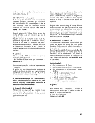 45
mulheres de fé, eu e você precisamos nos tornar
conhecidos. Hebreus 11
03. O CONTEÚDO - A fé de alguém.
A fé que alguém demonstra ter é o conjunto de
verdades aprendidas, praticadas, que resultaram
em uma doutrina, uma forma de pensar, falar e
agir coerentes com os princípios divinos
revelados nas Escrituras Sagradas. Atos 13:8 /
14:22 / 16:5 / 20:21
Quando alguém diz: “fulano é uma pessoa de
muita fé” não pode ser entendido que ele é
alguém especial.
Alguém para ser de muita fé, ou ter muita fé,
precisa ser alguém que se encheu da Palavra,
pratica e proclama os princípios de Deus.
Portanto expressa conhecer a Verdade, encarnar
a Palavra com fidelidade, e ter a mente, o
coração, a vida com o conteúdo do Espírito Santo
de Deus.
A substância
Algumas versões bíblicas traduziram a palavra
“certeza” por “substância”.
“A fé é a substância das coisas que se esperam...”
Hebreus 11:1
Substância aqui significa “essência”, palavra grega
“hipostasis”.
O Senhor está nos ensinando que a substância, a
essência de todas as coisas que esperamos que
aconteçam, que venham a nós, é a fé. Sem a
substância estas coisas nunca existirão.
A fé não é uma esperança, não é um sentimento,
não é uma capacidade de alguns; a fé é uma
certeza, fruto do conhecimento intelectual e
experimental da Palavra de Deus!
A fé natural – I Coríntios 2:14
Fé natural é uma expressão que indica a crença
na mente de alguém. Esta crença é a mesma
daquele que já experimentou e tem certeza
porque tocou em algo.
Eu me assento em uma cadeira pela fé que tenho
na condição daquele móvel me sustentar.
Esta é uma fé natural, baseada na imagem que
recebo pelos olhos, confirmada pelo registro
mental de que é possível aquele móvel me
aguentar.
Muitos vivem somente pela fé natural. Muitos
estão esperando que algo físico aconteça, para
então acreditar que tudo vai ficar bem, tudo vai
dar certo. Geralmente estas pessoas nunca
descansam, até que vejam materializado o que
necessitam. Um excelente exemplo que temos na
Bíblia é o de Tomé. João 20:25
A fé sobrenatural – I Coríntios 2:9
Fé sobrenatural é aquela que está lastreada nas
coisas que ainda não vemos. Eu creio, então
descanso. No tempo certo tudo se materializará.
II Coríntios 5:7
Eu creio, portanto já declaro consumado. Eu não
preciso ter nas mãos, ver pronto para crer e
descansar. Isto é sobrenatural. Isto revela a
intensidade do relacionamento de confiança que
Deus deseja que tenhamos Nele. Romanos 10:8
/ I Coríntios 2
Os Inimigos da Fé
• Não termos a mente de Cristo.
• Não conhecermos Jesus como a nossa Justiça.
• Não conhecermos as Escrituras nem o poder
de Deus.
• A falta de obediência incondicional.
• A falta de proclamação da fé.
• A falta de um caminho seguro em Jesus.
• A permanência em dois caminhos.
• A inconstância e o vacilar em dois caminhos.
Tiago 1:5 a 8
Não permita que a ignorância, a dúvida, a
incredulidade, a incerteza, o medo te levem a
vacilar no caminho de fé a seguir.
O único caminho é Jesus!
I João 4: 1, 6, 16 e 18
 