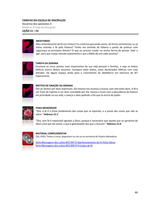 46
TAREFAS DA ESCOLA DE DISCÍPULOS
Doutrina dos apóstolos II
Matéria: A Vida do Discípulo
LIÇÃO 11 – Fé
MEDITANDO
Meu entendimento de fé era místico? Eu continuo pensando assim, de forma sentimental, ou já
estou vivendo a fé pela Palavra? Tenho me enchido da Palavra a ponto de praticar com
segurança os princípios divinos? O que eu preciso mudar na minha forma de pensar, falar e
agir, para que esteja vivendo exatamente o que a Bíblia diz em cada assunto?
TAREFA DA SEMANA
Enumere os cinco pontos mais importantes da sua vida pessoal e familiar, e veja os textos
bíblicos acerca destes assuntos. Compare estes textos, estas declarações bíblicas com suas
atitudes. Há algum espaço ainda para o crescimento da obediência em exercício da fé?
Experimente.
MOTIVO DE ORAÇÃO DA SEMANA
Ore ao Senhor por dons espirituais. Ele mesmo nos ensinou a buscar com zelo estes dons. A fé é
um fruto do Espírito e um dom concedido por Ele. Exerça o fruto com a abundância da Palavra
em prioridade na sua vida, e exerça o dom pedindo a Ele que te encha de poder.
PARA MEMORIZAR
“Ora, a fé é o firme fundamento das coisas que se esperam, e a prova das coisas que não se
vêem.” Hebreus 11:1
“Ora, sem fé é impossível agradar a Deus; porque é necessário que aquele que se aproxima de
Deus creia que ele existe, e que é galardoador dos que o buscam.” Hebreus 11:6
MATERIAL COMPLEMENTAR
CDs, DVDs, Textos e Livros, disponíveis no site ou na secretaria do Projeto Adoradores
Série Mensagens dos cultos #CD 047 O Aperfeiçoamento da Fé Pelas Obras
Série Mensagens dos cultos #CD 009 O Princípio da fé
 