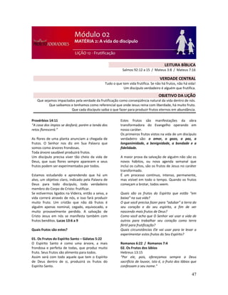 47
Provérbios 14:11
“A casa dos ímpios se desfará; porém a tenda dos
retos florescerá.”
As flores de uma planta anunciam a chegada de
frutos. O Senhor nos diz em Sua Palavra que
somos como árvores frondosas.
Toda árvore saudável produzirá frutos.
Um discípulo precisa viver tão cheio da vida de
Deus, que suas flores sempre aparecem e seus
frutos podem ser experimentados por todos.
Estamos estudando e aprendendo que há um
alvo, um objetivo claro, indicado pela Palavra de
Deus para todo discípulo, todo verdadeiro
membro do Corpo de Cristo: frutificar.
Se estivermos ligados na Videira, então a seiva, a
vida correrá através de nós, e isso fará produzir
muito fruto. Um cristão que não dá frutos é
alguém apenas nominal, cegado, equivocado, e
muito provavelmente perdido. A salvação de
Cristo Jesus em nós se manifesta também com
frutos benditos. Lucas 13:6 a 9
Quais frutos são estes?
01. Os Frutos do Espírito Santo – Gálatas 5:22
O Espírito Santo é como uma árvore, a mais
frondosa e perfeita de todas, que produz muito
fruto. Seus frutos são alimento para todos.
Assim será com todo aquele que tem o Espírito
de Deus dentro de si, produzirá os frutos do
Espírito Santo.
Estes frutos são manifestações da obra
transformadora do Evangelho operando em
nosso caráter.
Os primeiros frutos vistos na vida de um discípulo
verdadeiro são: o amor, o gozo, a paz, a
longanimidade, a benignidade, a bondade e a
fidelidade.
A maior prova da salvação de alguém não são os
novos hábitos, ou nova agenda semanal que
inclui os cultos, são os frutos de Jesus no caráter
transformado.
É um processo contínuo, intenso, permanente,
mas visível em todo o tempo. Quando os frutos
começam a brotar, todos veem.
Quais são os frutos do Espírito que estão “em
baixa” na sua vida?
O que você precisa fazer para “adubar” a terra do
seu coração e do seu espírito, a fim de ver
nascendo mais frutos de Deus?
Como você acha que O Senhor vai usar a vida de
outros para trabalhar seu coração como terra
fértil para frutificação?
Quais circunstâncias Ele vai usar para te levar a
experimentar estes frutos do Seu Espírito?
Romanos 6:22 / Romanos 7:4
02. Os Frutos dos lábios
Hebreus 13:15
“Por ele, pois, ofereçamos sempre a Deus
sacrifício de louvor, isto é, o fruto dos lábios que
confessam o seu nome.”
LEITURA BÍBLICA
Salmos 92:12 a 15 / Mateus 3:8 / Mateus 7:16
VERDADE CENTRAL
Tudo o que tem vida frutifica. Se não há frutos, não há vida!
Um discípulo verdadeiro é alguém que frutifica.
OBJETIVO DA LIÇÃO
Que sejamos impactados pela verdade da frutificação como conseqüência natural da vida dentro de nós.
Que saibamos e tenhamos como referencial que onde Jesus reina com liberdade, há muito fruto.
Que cada discípulo saiba o que fazer para produzir frutos eternos em abundância.
 