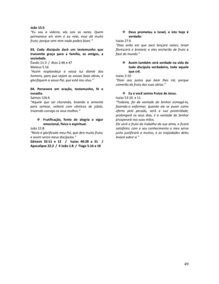 49
João 15:5
“Eu sou a videira; vós sois as varas. Quem
permanece em mim e eu nele, esse dá muito
fruto; porque sem mim nada podeis fazer.”
03. Cada discípulo dará um testemunho que
transmite graça para a família, os amigos, a
sociedade.
Êxodo 11:3 / Atos 2:46 e 47
Mateus 5:16
“Assim resplandeça a vossa luz diante dos
homens, para que vejam as vossas boas obras, e
glorifiquem a vosso Pai, que está nos céus.”
04. Persevere em oração, testemunho, fé e
ousadia.
Salmos 126:6
“Aquele que sai chorando, levando a semente
para semear, voltará com cânticos de júbilo,
trazendo consigo os seus molhos.”
Frutificação, fonte de alegria e vigor
emocional, físico e espiritual.
João 15:8
“Nisto é glorificado meu Pai, que deis muito fruto;
e assim sereis meus discípulos.”
Gênesis 35:11 e 12 / Isaías 40:28 a 31 /
Apocalipse 22:2 / II João 1:8 / Tiago 5:16 a 18
Deus prometeu a Israel, e isto hoje é
verdade:
Isaías 27:6
“Dias virão em que Jacó lançará raízes; Israel
florescerá e brotará; e eles encherão de fruto a
face do mundo.”
Assim também será verdade na vida de
todo discípulo verdadeiro, todo aquele
que crê.
Isaías 3:10
“Dizei aos justos que bem lhes irá; porque
comerão do fruto das suas obras.”
Eu e você somos frutos de Jesus.
Isaías 53:10 e 11
“Todavia, foi da vontade do Senhor esmagá-lo,
fazendo-o enfermar; quando ele se puser como
oferta pelo pecado, verá a sua posteridade,
prolongará os seus dias, e a vontade do Senhor
prosperará nas suas mãos.
Ele verá o fruto do trabalho da sua alma, e ficará
satisfeito; com o seu conhecimento o meu servo
justo justificará a muitos, e as iniqüidades deles
levará sobre si.”
 