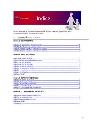 5
Há uma sequência de entendimento e construção da visão e doutrina bíblica nestas lições.
A Escola é composta de 4 módulos semestrais.
DOUTRINA DOS APÓSTOLOS - Módulo 2
Matéria 1: O ESPÍRITO SANTO
Lição 01 – A Pessoa divina do Espírito Santo............................................................................................ 06
Lição 02 – O batismo com o Espírito Santo ............................................................................................. 09
Lição 03 – Os dons espirituais e ministérios – Parte 1 ............................................................................. 13
Lição 04 – Os dons espirituais e ministérios – Parte 2 ............................................................................. 17
Matéria 2: A VIDA DO DISCÍPULO
Lição 05 – A Palavra de Deus ................................................................................................................... 21
Lição 06 – As disciplinas de vida do discípulo .......................................................................................... 25
Lição 07 – A vida de oração ..................................................................................................................... 29
Lição 08 – A vida de adoração ................................................................................................................ 32
Lição 09 – A vida de comunhão ............................................................................................................... 35
Lição 10 – O testemunho pessoal ............................................................................................................ 39
Lição 11 – Fé............................................................................................................................................ 43
Lição 12 – Frutificação.............................................................................................................................. 47
Gráfico da Matéria
Matéria 3: O CARÁTER DO DISCÍPULO
Lição 13 – O caráter do discípulo ............................................................................................................. 51
Lição 14 – O Fruto do Espírito Santo ....................................................................................................... 55
Lição 15 – Autoridade e submissão ......................................................................................................... 60
Lição 16 – Somos Sal e Luz....................................................................................................................... 64
Lição 17 – Embaixadores de Cristo na terra .......................................................................................... 68
Matéria 4: O COMPORTAMENTO DO DISCÍPULO
Lição 18 – O comportamento cristão - Ética ............................................................................................ 71
Lição 19 – A mordomia cristã. ................................................................................................................. 74
Lição 20 – Caindo na graça do povo ....................................................................................................... 77
Gráfico da Matéria
Bibliografia .............................................................................................................................................. 79
 