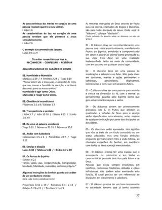 52
As características das trevas no coração de uma
pessoa revelam quem é o seu senhor.
I João 1:6
As características da Luz no coração de uma
pessoa revelam que ele pertence a Jesus
verdadeiramente.
I João 2:6
O exemplo da conversão de Zaqueu.
Lucas 19:1 a 9
O caráter convertido nos leva a:
RECONHECER - CONFESSAR - RESTITUIR
ALGUMAS MARCAS DO CARÁTER DE CRISTO
01. Humildade e Mansidão
Mateus 11:29 / II Timóteo 2:24 / Tiago 1:19
“Tomai sobre vós o meu jugo, e aprendei de mim,
que sou manso e humilde de coração; e achareis
descanso para as vossas almas.”
Humildade é agir como Cristo.
Mansidão é reagir como Cristo.
02. Obediência incondicional
Filipenses 2:5 a 8 / Gálatas 5:7
03. Transparência e verdade
I João 5:7 / João 10:30 / Efésios 4:25 / 3 João
1:5 a 8
04. De uma só palavra, constante
Tiago 5:12 / Números 23:19 / Números 30:2
05. Andar com Sabedoria
Colossenses 4:5 e 6 / Provérbios 28:7 / Tiago
3:17
06. Serviço e doação
Lucas 6:38 / Mateus 5:42 / I Pedro 4:7 a 10
07. Os Frutos do Espírito
Gálatas 5:22
“amor, gozo, paz, longanimidade, benignidade,
bondade, fidelidade, mansidão, domínio próprio.”
Algumas instruções do Senhor quanto ao caráter
de um verdadeiro cristão:
(Leia cada texto cuidadosamente)
Provérbios 6:16 a 19 / Romanos 13:1 a 13 /
Gálatas 5:19 a 21 / I Timóteo 3:1 a 13
As mesmas instruções de Deus através de Paulo
para os líderes, chamados de Bispos e Diáconos,
são para todo discípulo de Jesus. Onde você lê
“diácono”, coloque “discípulo”:
(Texto extraído da apostila sobre os diáconos na vida da
Igreja.)
01 - O diácono deve ser reconhecidamente uma
pessoa que cresce espiritualmente, manifestando
Frutos do Espírito, envolvido e compromissado
em servir e adorar ao Senhor como prioridade da
sua vida. Esta deve ser uma realidade
testemunhada tanto no meio da comunidade,
com em casa ou em qualquer outro lugar.
02 - O diácono deve ser uma pessoa de
moderação e sabedoria no falar. Não pode viver
em costumes, manias e ações pertinentes a
cobiçosos, gananciosos, displicentes,
interesseiros e nem viver em prazeres fúteis.
03 - O diácono deve ser uma pessoa que caminha
e cresce na dimensão da fé, com a mente: os
pensamentos guiados pelo Espírito Santo que
gera uma consciência pura e santa.
04 - Os diáconos devem ser primeiramente
provados, isto é, os frutos que atestam as
qualidades e virtudes de Deus para o serviço
serão identificados naturalmente, antes mesmo
de qualquer indicação por parte dos discípulos ou
dos líderes.
05 - Os diáconos serão aprovados. Isto significa
que não se trata de um título concedido ou um
status adquirido, mas uma função atribuída
enquanto permanecerem fiéis à visão bíblica, ao
chamado específico do Senhor, em coerência
com todos os itens acima já mencionados.
06 - O diácono precisa ter uma esposa que o
acompanha no ministério e em todas as
características pessoais descritas pela Palavra de
Deus.
Pessoas que estão sempre envolvidas em
conflitos, contendas, falatórios, atitudes e obras
infrutuosas, não podem estar exercendo esta
função. O casal precisa ser um referencial de
discípulos em crescimento e sabedoria.
07 - O diácono precisa ter um bom testemunho
na sociedade. Mesmo que já tenha ocorrido
 
