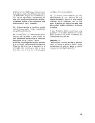 53
problemas envolvendo finanças, relacionamentos
ou qualquer outra questão, é necessário que haja
um testemunho inegável de transformação e
nova vida. Ele representa o Corpo de Cristo por
onde passa, assim como qualquer outro discípulo,
mas está em um lugar de maior visibilidade, para
servir com unção, graça e autoridade.
08 - O diácono precisa ser marido de uma só
mulher, demonstrando o Princípio inegociável de
aliança, fidelidade e família.
09 - O diácono precisa ter um testemunho de boa
condução de sua família. O bom governo em
casa, testemunha virtudes cristãs e autoridade
para ensinar, exortar e conduzir a outros.
Muitos que receberam a vida de Cristo depois de
já terem formado sua família, podem ainda ter os
filhos fora do Reino, mas o testemunho e a
ordenação diária e contínua de todas as coisas
deve fazer parte da nova vida em Cristo, agora
como bons administradores do lar.
10 - Os diáconos, como testemunho de bons
administradores da casa, precisam ter suas
finanças em ordem. A provisão de Deus, fruto da
caminhada de fé e obediência, será um sinal
visível do governo de Jesus em sua vida, para
governar bem também as questões e serviços da
igreja local.
A obra do Espírito Santo transformando uma
pessoa em um verdadeiro discípulo no meio da
Igreja, expressa-se de forma inconfundível no
caráter santificado a cada dia.
2 Coríntios 3:18
“Mas todos nós, com rosto descoberto, refletindo
como um espelho a glória do Senhor, somos
transformados de glória em glória na mesma
imagem, como pelo Espírito do Senhor.”
 
