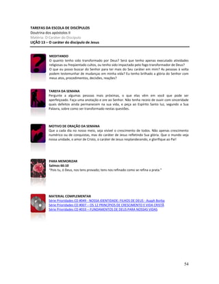 54
TAREFAS DA ESCOLA DE DISCÍPULOS
Doutrina dos apóstolos II
Matéria: O Caráter do Discípulo
LIÇÃO 13 – O caráter do discípulo de Jesus
MEDITANDO
O quanto tenho sido transformado por Deus? Será que tenho apenas executado atividades
religiosas ou freqüentado cultos, ou tenho sido impactado pelo fogo transformador de Deus?
O que eu posso buscar do Senhor para ter mais do Seu caráter em mim? As pessoas à volta
podem testemunhar de mudanças em minha vida? Eu tenho brilhado a glória do Senhor com
meus atos, procedimentos, decisões, reações?
TAREFA DA SEMANA
Pergunte a algumas pessoas mais próximas, o que elas vêm em você que pode ser
aperfeiçoado. Faça uma anotação e ore ao Senhor. Não tenha receio de ouvir com sinceridade
quais defeitos ainda permanecem na sua vida, e peça ao Espírito Santo luz, segundo a Sua
Palavra, sobre como ser transformado nestas questões.
MOTIVO DE ORAÇÃO DA SEMANA
Que a cada dia no nosso meio, seja visível o crescimento de todos. Não apenas crescimento
numérico ou de conquistas, mas do caráter de Jesus refletindo Sua glória. Que o mundo veja
nossa unidade, o amor de Cristo, o caráter de Jesus resplandecendo, e glorifique ao Pai!
PARA MEMORIZAR
Salmos 66:10
“Pois tu, ó Deus, nos tens provado; tens nos refinado como se refina a prata.”
MATERIAL COMPLEMENTAR
Série Prioridades CD #049 - NOSSA IDENTIDADE: FILHOS DE DEUS - Asaph Borba
Série Prioridades CD #007 – OS 12 PRINCÍPIOS DE CRESCIMENTO E VIDA CRISTÃ
Série Prioridades CD #033 – FUNDAMENTOS DE DEUS PARA NOSSAS VIDAS
 