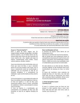 55
O que é o “fruto do Espírito”?
Deus é pleno de amor, alegria, paz, fé,
longanimidade, bondade, benignidade, mansidão,
domínio próprio, e ao vir habitar dentro de nós,
semeia todas estas coisas que vão crescendo em
nosso espírito dia a dia, regadas pela água da
Palavra, transformando nosso caráter, nossos
valores, palavras, atitudes, reações...
Esses nove elementos são reconhecidos como um
Fruto que nasce de Deus, e que é plantado
dentro de nós para produzir mais frutos. Isto se
torna o testemunho visível da transformação e
edificação que vai ocorrendo na vida de um
discípulo verdadeiro. É a consequência da
habitação e ação transformadora de Deus dentro
de nós.
O fruto do Espírito é o sinal evidente do poder de
Deus nos selando como filhos legítimos e eternos.
O fruto do Espírito é o selo de Deus para
testemunho público, honra e louvor, caminhada
de sabedoria e vitórias e proclamação da aliança
eterna com Deus.
O fruto do Espírito é a manifestação, por
consequência, de qualidades de Deus que vão
brotando na vida de um legítimo discípulo de
Jesus.
Nove manifestações do fruto
A presença do Espírito Santo dentro de um
discípulo gera fruto.
Esse fruto se manifesta de nove formas distintas.
Não há dúvida que nunca poderemos limitar as
conseqüências da presença do Espírito Santo com
apenas nove pontos. Esta manifestação é infinita.
Porém, a Bíblia nos ensina nove qualidades vitais
e multiplicadoras que precisam ser observadas.
De nada adianta eu ser cheio de dons, filosofias,
costumes, dogmas, se não manifestar esses sinais
inconfundíveis da presença de Deus na minha
vida.
Eu posso até manifestar sinais evidentes da
atuação de Deus em meu favor, mas não terá
tanto valor até que eu testemunhe com minha
vida a presença destas qualidades divinas como
fruto do Seu Espírito dentro do meu espírito.
1. O fruto do Espírito é amor!
I Coríntios 13:13
O amor é a primeira prova do fruto em nós
porque é o dom supremo. Deus é amor. Sem
amor nada mais tem valor. Com amor, tudo se
resolve. Leia I Coríntios 13
LEITURA BÍBLICA
Gálatas 5:22 / Romanos 7:4 / João 15:8 / Salmos 1
VERDADE CENTRAL
O Espírito Santo produz um fruto.
O Seu fruto será visto na vida de todos aqueles que são Sua habitação.
OBJETIVO DA LIÇÃO
Eu preciso saber que quando o Espírito Santo está realmente vivendo dentro de mim,
manifesta um fruto. Este fruto se revela no meu caráter, no meu proceder
e no meu testemunho, de nove formas diferentes e bem visíveis.
 