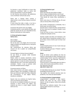 56
Se tivermos o amor frutificando na nossa vida,
poderemos manifestar todas as outras oito
formas apresentadas na carta aos Gálatas.
Se não tivermos esta primeira, não poderemos
nunca manifestar nenhuma das outras.
Quem tem o Espírito Santo começa a
experimentar o amor de Deus e passa a transmitir
este amor.
O amor lança fora todo o medo, e nos leva a
comunicar a Palavra de Deus a todos, em amor.
As pessoas não querem mais uma religião.
As pessoas querem o amor perfeito de Deus, que
pode fluir através de nós, por intermédio de Seu
Espírito frutificando em nosso espírito.
2. O fruto do Espírito é alegria!
Salmos 16:11
Deus é alegre.
Ele é cheio de alegria.
Ele nos faz viver a Sua alegria. Ele nos faz levar
alegria verdadeira da salvação eterna e vida plena
a muitos outros.
São características da natureza divina que
crescem em nós e podem ser compartilhadas
com outros.
Em quais lugares os homens buscam alegria?
De que forma as pessoas estão tentando
encontrar alegria?
Muitos estão se casando novamente; outros
estão correndo atrás de dinheiro; alguns querem
apenas aparecer na capa da revista; outros estão
batalhando para irem a uma festa importante da
sociedade... Porém, o que as pessoas estão
buscando verdadeiramente é alegria.
As pessoas querem ser felizes.
Estas coisas terrenas até podem produzir uma
pequena alegria, mas é passageira. A alegria que
Deus quer derramar sobre Seus filhos independe
das circunstâncias. É uma alegria interior,
duradoura, verdadeira.
Quanto mais nos enchemos do Espírito Santo,
mais nos enchemos da Sua alegria.
Na vida de um verdadeiro discípulo fica claro que
terminou a busca terrena por alegria. Fica
evidente que Jesus é a maior alegria, vivendo
dentro de nós.
3. O fruto do Espírito é paz!
Salmos 29:11
Quem vive cheio do amor pode ser alegre.
Quem é alegre verdadeiramente, vive em paz!
Deus está restaurando em nós o Seu propósito:
“Uma família de muitos filhos semelhantes a
Jesus”.
Assim como Jesus é o Príncipe da paz, Ele quer
cada um de Seus filhos cheios de paz.
Este mundo é tempestuoso e atribulado, mas o
Senhor quer nos encher de paz.
Quando temos o Espírito de Deus vivendo dentro
de nós, temos paz em qualquer situação e para
toda direção.
A paz de Cristo se torna o nosso árbitro, nossa
condição de avaliação correta.
Quantas orações são feitas com desespero, sem
paz. Quanta busca é desastrosa, porque é sem a
paz de Deus. Como o Senhor quer nos fazer viver
Sua paz!
Shalom
A paz do Espírito Santo em nós é muito mais que
ausência de problemas.
A palavra hebraica para paz é “Shalom”, significa
“paz e prosperidade”.
Eirene
A paz do Senhor como evidência do fruto do
Espírito é mencionada no Novo Testamento com
a palavra grega “eirene”, que tem o significado de
“aquilo que havia sido destruído, separado, e
agora está restaurado”.
A paz de Cristo é a restauração plena de todas as
coisas, dentro do Seu plano perfeito e eterno.
Que segurança! Que paz!
João 14:27 / João 17:15
O irmão William Barclay em seu estudo "The Daily
Study Bible Commentary” diz:
"paz significa não somente estarmos livres de
problemas, mas cheios de toda bondade.”
4. O fruto do Espírito é longanimidade!
Longanimidade é paciência, é saber esperar.
Quando não estou em paz, nunca consigo
esperar. Se não sei esperar, então tomo atitudes
precipitadas.
Deus quer que saibamos esperar. Pois os que
esperam Nele renovam as suas forças.
Isaías 40:31
 