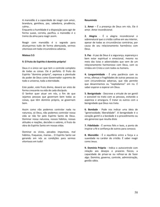 58
A mansidão é a capacidade de reagir com amor,
brandura, gentileza, paz, sabedoria, prudência,
calma...
Enquanto a humildade é a disposição para agir de
forma suave, correta, pacífica, a mansidão é o
treino da alma para reagir assim.
Reagir com mansidão é o segredo para
alcançarmos tudo de forma abençoada, sermos
vitoriosos em toda circunstância adversa.
Mateus 5:5
9. O fruto do Espírito é domínio próprio!
Deus é o único ser que tem o controle completo
de todas as coisas. Ele é perfeito. O fruto do
Espírito “domínio próprio”, expressa a plenitude
do poder de Deus como Governador supremo de
todo o universo, toda a eternidade.
Este poder, este fruto divino, deverá ser visto de
forma crescente na vida de cada discípulo.
O Senhor quer atuar em nós, a fim de que
sejamos pessoas que governam bem todas as
coisas, que têm domínio próprio, se governam
bem.
Assim como não podemos controlar nada na
natureza, só Deus, não podemos controlar nossa
vida se não for pelo Espírito Santo de Deus.
Dominar nossa natureza, nossos hábitos, nossas
atitudes e reações, decisões e valores, é fruto da
obra do Espírito Santo em nossas vidas.
Dominar os vícios, pecados impurezas, mal
hábitos, fraquezas, manias... O Espírito Santo vai
gerando em nós as condições para sermos
vitoriosos em tudo!
Resumindo
1. Amor – É a presença de Deus em nós. Ele é
amor. Amor incondicional.
2. Alegria - É a alegria incondicional e
sobrenatural que o cristão cultiva em seu interior,
apesar de todas as circunstâncias contrárias, por
causa de seu relacionamento harmônico com
Deus.
3. Paz - A paz de Deus é a segurança, esperança e
bem estar espiritual e emocional, mesmo no
meio das lutas e adversidades que vem de um
relacionamento harmonioso com Deus, com os
irmãos em Cristo e com todos os homens.
4. Longanimidade - É uma paciência com os
erros, ofensas e fragilidades de outras pessoas ou
com circunstâncias adversas, que não permite
que desanimemos ou “explodamos” em ira. É
saber esperar e esperar em Deus.
5. Benignidade - Descreve a virtude de ser gentil
e acessível no trato com as pessoas, evitando a
aspereza e amargura. É tratar os outros com a
benignidade que Deus nos trata.
6. Bondade - Pode nos indicar uma ideia de
“generosidade; liberalidade”. A benignidade é o
coração gentil e a bondade é o procedimento ou
ato generoso que resulta disto
7. Fidelidade - É sermos fiéis e leais, a ponto de
inspirar a fé e confiança de outros para conosco.
8. Mansidão - É o equilíbrio entre a força e a
suavidade no caráter do cristão. É saber reagir
como Jesus.
9. Domínio Próprio - Indica o autocontrole com
relação aos desejos e prazeres físicos; a
capacidade de privar-se ou refrear-se de fazer
algo. Domínio, governo, controle, administração,
gestão sábia.
 