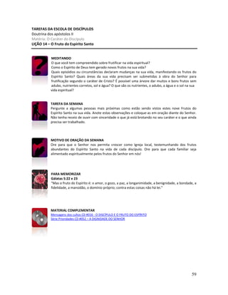 59
TAREFAS DA ESCOLA DE DISCÍPULOS
Doutrina dos apóstolos II
Matéria: O Caráter do Discípulo
LIÇÃO 14 – O Fruto do Espírito Santo
MEDITANDO
O que você tem compreendido sobre frutificar na vida espiritual?
Como o Espírito de Deus tem gerado novos frutos na sua vida?
Quais episódios ou circunstâncias declaram mudanças na sua vida, manifestando os frutos do
Espírito Santo? Quais áreas da sua vida precisam ser submetidas à obra do Senhor para
frutificação segundo o caráter de Cristo? É possível uma árvore dar muitos e bons frutos sem
adubo, nutrientes corretos, sol e água? O que são os nutrientes, o adubo, a água e o sol na sua
vida espiritual?
TAREFA DA SEMANA
Pergunte a algumas pessoas mais próximas como estão sendo vistos estes nove Frutos do
Espírito Santo na sua vida. Anote estas observações e coloque-as em oração diante do Senhor.
Não tenha receio de ouvir com sinceridade o que já está brotando no seu caráter e o que ainda
precisa ser trabalhado.
MOTIVO DE ORAÇÃO DA SEMANA
Ore para que o Senhor nos permita crescer como Igreja local, testemunhando dos frutos
abundantes do Espírito Santo na vida de cada discípulo. Ore para que cada familiar seja
alimentado espiritualmente pelos frutos do Senhor em nós!
PARA MEMORIZAR
Gálatas 5:22 e 23
“Mas o fruto do Espírito é: o amor, o gozo, a paz, a longanimidade, a benignidade, a bondade, a
fidelidade, a mansidão, o domínio próprio; contra estas coisas não há lei.”
MATERIAL COMPLEMENTAR
Mensagens dos cultos CD #016 - O DISCÍPULO E O FRUTO DO ESPÍRITO
Série Prioridades CD #052 – A DIGNIDADE DO SENHOR
 