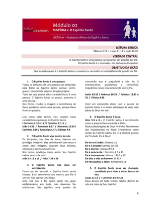 6
1. O Espírito Santo é uma pessoa.
Todos os atributos de uma pessoa são atribuídos
pela Bíblia ao Espírito Santo: pensar, sentir,
querer, consciência própria, direção própria.
Todo ser que possui estas características é uma
pessoa. O Espírito Santo as possui, portanto é
uma pessoa.
Nós fomos criados à imagem e semelhança de
Deus, portanto somos uma pessoa, porque Deus
é um ser pessoal.
Leia todos estes textos. Eles revelam estas
características pessoais do Espírito Santo.
I Coríntios 2:10 e 11 / I Coríntios 12:11 /
João 14:26 / Romanos 8:27 / Romanos 15:30 I
Coríntios 3:16 / Apocalipse 2:7 / Gálatas 4:6
2. O Espírito Santo vive dentro de nós.
Os discípulos, nos dias de Jesus, tiveram um
privilégio invejável: eles caminharam com Jesus e
viram Seus milagres, ouviram Seus ensinos,
comeram e dormiram com Ele.
Nós temos privilégio maior ainda: Seu Espírito
habita dentro de nós!
João 14:12 a 17 / João 7:38 e 39
3. O Espírito Santo não deve ser
entristecido.
Como um ser pessoal, o Espírito Santo sente
tristeza. Este sentimento nos mostra que Ele é
um ser, não apenas uma força.
Uma vez que é Ele quem pode nos guiar
perfeitamente em tudo, não devemos lhe
entristecer. Isto significa uma quebra de
comunhão que é prejudicial a nós. Se O
entristecemos quebramos a comunhão,
impedimos nosso relacionamento com o Pai.
Isaías 63:10 / Hebreus 10:29 / Mateus 12:31 e
32 / Efésios 4:30
Viver em comunhão diária com a pessoa do
Espírito Santo é a maior estratégia de vida, vida
plena de Deus em nós!
4. O Espírito Santo é Deus.
Atos 5:3 e 4 – O Espírito Santo é reconhecido
como o próprio Deus em toda a Bíblia.
Muitas declarações de Deus no Velho Testamento
são reconhecidas no Novo Testamento como
sendo do Espírito Santo. Ele é a terceira pessoa
da Trindade. Ele é Deus!
Ele era o Criador: Gênesis 1:2
Ele é o Criador: Salmos 104:30
Ele é eterno: Hebreus 9:14
Ele é onisciente: I Coríntios 2:9 a 11
Ele é onipresente: Salmos: 139:7 a 10
Ele deu a vida ao homem: Jó 33:4
Ele ressuscitou a Jesus: Romanos 8:11
5. O Espírito Santo deve ser chamado,
convidado para viver e atuar dentro de
nós.
Lucas 11:13 / I Coríntios 6:19 e 20
Deus deseja em todo tempo habitar dentro de
nós por meio de Seu Espírito.
LEITURA BÍBLICA
Mateus 3:11 / Lucas 11:13 / João 14:26
VERDADE CENTRAL
O Espírito Santo é uma pessoa e precisamos ser guiados por Ele.
O Espírito Santo é o ensinador, nós somos os discípulos!
OBJETIVO DA LIÇÃO
Que eu saiba quem é o Espírito Santo e o quanto eu necessito ser completamente guiado por Ele.
 