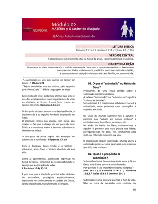 60
“...sujeitando-vos uns aos outros no temor de
Cristo...” Efésios 5:21
“Sejam obedientes uns aos outros, pelo respeito
que têm a Cristo.” - Bíblia Linguagem de Hoje
Sem medo de errar, podemos afirmar que este é
um dos ensinamentos mais importantes da vida
do discípulo de Cristo. É uma forte marca do
caráter de Cristo. Romanos 13:1 a 3
O discípulo de Jesus renuncia à desobediência, à
insubmissão e ao orgulho herdado do pecado de
Adão.
O discípulo renova sua aliança com Deus, seu
criador e Pai, pois o desejo de ser parecido com
Cristo e o amor nos levam a sermos submissos e
obedientes a Deus.
O discípulo de Jesus segue Seu exemplo de
submissão e humildade. Filipenses 2:7 a 9
Para o discípulo, Jesus Cristo é o Senhor -
soberano; amo; dono – Senhor absoluto da sua
vida.
Como já aprendemos, autoridade espiritual no
Reino de Deus é sinônimo de responsabilidade e
serviço para edificação de vidas.
II Coríntios 10:8 / 13:10.
É por isso que o discípulo precisa estar debaixo
de autoridade, protegido espiritualmente,
crescendo no conhecimento e caráter de Cristo,
sendo disciplinado, transformado e cercado.
01. O que é “submissão” no Reino de
Deus?
Precisamos de uma visão correta sobre a
submissão no Reino de Deus.
A palavra “submissão” ou “submeter-se” significa
“colocar-se debaixo”.
Ser submisso é o mesmo que estabelecer-se sob a
autoridade, onde podemos estar protegidos e
supridos em tudo.
Na visão do mundo submeter-nos a alguém é
permitir que “subam em nossos ombros” e
controlem-nos, humilhem, oprimam, etc.
Na visão do Reino de Deus, submeter-nos a
alguém é permitir que esta pessoa nos lidere,
carregando-nos no colo, nos conduzindo pela
mão, ou cobrindo-nos com sua vida.
O discipulado requer submissão. Muitas vezes a
submissão pode ser uma exortação, um processo
que dói, mas restaura!
02. Qual é o propósito da
submissão?
Submissão é uma demonstração de amor e fé em
Deus, não é uma postura fruto do medo.
Por que isto é tão importante na vida da Igreja?
João 14:15 / II Coríntios 5:14,15 / Romanos
12:1,2 / Isaías 55:8.9 / Jeremias 29:11
Submissão é uma postura que traz o fluir da vida.
Não se trata de opressão nem controle ou
LEITURA BÍBLICA
Romanos 13:1 a 3 / Hebreus 13:17 / Efésios 6:1 / Tito
3:1 a 7
VERDADE CENTRAL
A obediência é um elemento vital no Reino de Deus. Toda insubmissão é satânica.
OBJETIVO DA LIÇÃO
Queremos ter claro diante de nós o padrão do Reino de Deus para a Igreja em obediência. Precisamos
compreender todos os danos sutis, explícitos ou irreversíveis da rebelião,
e como podemos extirpá-la da nossa vida em família, em comunidade.
 