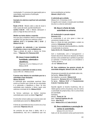61
manipulação. É o processo de organização para a
maturidade, crescimento e frutificação.
Gênesis 2:15 a 17
Exemplos de cobertura espiritual sob autoridade
de líderes:
Êxodo 17:8-16 - Moisés cobre a vida de Josué e
todo o povo de Israel, quando batalhavam.
Levítico 9:22-24 - Arão e Moisés abençoam o
povo e o fogo de Deus vem do céu.
Medite nos textos abaixo e responda:
Para que Deus estabelece líderes e discipuladores
na Igreja? Por que devo ser submisso a eles?
Hebreus 13:17 / II Coríntios 10:8 / 13:10 /
Efésios 4:11-16
O propósito da submissão é nos tornarmos
semelhantes a Jesus e nos multiplicarmos.
“Seja a atitude de vocês a mesma de Cristo
Jesus...” Filipenses 2:5 / Romanos 8:29
03. Jesus é nosso modelo de
humildade, submissão e
obediência.
Filipenses 2:5 a 11 / Hebreus 5:7 a 9
Mateus 26:39
Jesus viveu a submissão em todas as áreas.
Lucas 2:49 a 52 / Mateus 22:21
É preciso estar debaixo de autoridade para ter a
autoridade e fazer discípulos.
Mateus 28:18-20
A submissão gera autoridade espiritual. Deus
ensina ao homem que a fonte de sua autoridade
é a submissão e obediência a Deus. Só tem
autoridade para implantar o Reino, quem está
submisso à vontade do Pai. Mateus 6:9,10
Se formos submissos ao Senhor teremos
autoridade para resistir ao diabo! Tiago 4:6,7
O centurião romano sabia que é preciso estar sob
autoridade para exercê-la. Mateus 8:5-13
A fonte da autoridade de Jesus na terra era a Sua
submissão. Filipenses 2:6 a 11
Ao contrário do que disse o diabo, não é a
desobediência, mas sim a obediência que nos
torna semelhantes ao Senhor.
Gênesis 1:26,27 e 5:3.
A submissão gera unidade.
Efésios 5:21 / II Coríntios 12:25
O orgulho será tratado e trocado pela humildade
do amor e a vida da submissão!
04. Deus é a fonte de toda
autoridade no universo.
01. Insubmissão é o pecado original.
Romanos 5:19
A insubmissão é um erro grave e deve ser
seriamente tratado em nós.
Deus é a fonte de toda autoridade e ordem no
universo. Colossenses 1:15 a 18.
Satanás é a fonte de toda desobediência, rebelião
e insubmissão no universo.
Isaías 14:12-a 15 / Ezequiel 28:13 a 19
Com a insubmissão, com o “auto-governo”, o
homem descrê do referencial absoluto da Palavra
de Deus como verdade boa e perfeita à qual deve
se submeter. O homem passa a se considerar o
“senhor do bem e
do mal” Gênesis 3:1 a 6
02. Deus estabeleceu Seu governo através de
autoridade delegada. Gênesis 1:26 a 28 / 2:19
Há pessoas em posição de autoridade sobre nós.
Na família - Efésios 5:22 / 6:4
No trabalho e na escola - Efésios 6:5,9
No governo - Romanos 13:1 a 7 / I Pedro 2:13
Na Igreja - Hebreus 13:17 / I Tessalonicenses
5:12,13 / I Coríntios 16:16
Quando alguém se levanta insubmisso, não se
rebela apenas contra uma pessoa, mas sim contra
a autoridade do próprio Deus. Ele é a única fonte
de autoridade.
Exemplos:
Moisés - Êxodo 16: 7,8
Davi - I Samuel Capítulos 24 e 26
Paulo - Atos 23:1-5
Jesus - Mateus 23:1 a 3 / João 19:10,11
05. Deus estabeleceu a prestação de
contas às autoridades.
Gênesis 3:9 a 13 / 4:6 a 9
Cada um de nós prestará contas particularmente
 