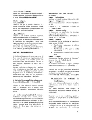 62
a Deus. Romanos 14: 10 a 12
Porém, uma das maneiras de se prestar contas a
Deus é através das autoridades delegadas por Ele
na terra. Hebreus 13:15 / Lucas 10:17
Rebelião é feitiçaria.
I Samuel 15:22,23
Lembre-se de que a palavra “rebelião” é a
simples posição de alguém insubmisso. Parece-
nos ser algo mais violento, mas poderá ser uma
atitude sutil, porém devastadora.
I. O que é feitiçaria?
Feitiçaria é um controle espiritual enganoso,
exercido sobre a vontade de outra pessoa.
Ela nos parece ser algo apenas da magia negra,
do ocultismo, da macumbaria. Porém, todo
engano, utilizando-se de elementos espirituais, é
reconhecido pela Bíblia como feitiçaria.
Um rebelde fica enfeitiçado, encantado e torna-
se um feiticeiro, quando espalha a rebelião.
II. Por que a rebelião é feitiçaria?
A rebelião exclui a pessoa do governo protetor de
Deus, passando essa a estar exposta ao controle
de outros espíritos que poderão operar sem
serem detectados, influenciando a sua vida na
área espiritual, emocional ou física. Isso é
feitiçaria!
A pessoa insubmissa e rebelde resiste a qualquer
outra vontade que se oponha à sua, mas acaba
sendo vítima da sujeição a uma vontade espiritual
maligna e oculta. O insubmisso, desobediente e
rebelde acha que é livre, mas está enganado e
preso! É por isso que rebelião é feitiçaria!
III. O principal sintoma da feitiçaria é o engano.
Gênesis 3:13 / Gálatas 3:1 / II Timóteo 3:13
Feitiçaria é uma influência espiritual liberada
sobre o insubmisso, que o engana, cega,
ensurdece e prende. E o insubmisso contamina
outros.
Leia e medite nos capítulos 13 e 15 de I Samuel.
Você saberá bem o que levou o profeta Samuel a
liberar esta dura palavra sobre o rei Saul. Observe
a desobediência de Saul, sua insistência no erro e
sua condição de engano. Através deste fato tão
trágico, teremos uma forte advertência do
Espírito de Deus para não aceitarmos a
insubmissão.
INSUBMISSÃO...FEITIÇARIA...ENGANO...
CATIVEIRO.
Engano 1 - Religiosidade
Sacrificar ao invés de obedecer. I Samuel 13:1-14
Engano 2 – Auto-governo
O insubmisso se considera o “senhor” do bem e
do mal.
I Samuel 15:1 a 31 / Gênesis 3:5 / Isaías 5:20 e
21 / Isaías 55: 8 e 9
Engano 3 – Altivez e orgulho
O insubmisso se aprofunda na convicção
enganosa de que está certo.
I Samuel 15:13 a 23 / Gênesis 3:4 / João 8:52 / I
Samuel 24:1 a 6 / 26:7 a 9
Engano 4 – Soberba
O insubmisso tem a tendência de transferir a
culpa. Samuel 15:19-23
• Transferindo a culpa para o próximo:
Gênesis 3:12
• Transferindo a culpa para o diabo:
Gênesis 3:13
• Transferindo a culpa para Deus: Gênesis
3:12
Engano 5 – Cegueira
O insubmisso chama o cativeiro de “liberdade”.
Romanos 6:16 a 18 / João 8: 32 a 36
Engano 6 - Rebelião
O insubmisso contamina e engana (enfeitiça)
outras pessoas. Hebreus 12:15 / II Timóteo 3:13
A pessoa que está em insubmissão, geralmente
semeia para o coração de outros a sua amargura,
revolta e o mesmo engano espiritual.
II Samuel 15:1-6 / Números 16 / Gênesis 3:4-6
06. Destruindo as fortalezas da
insubmissão.
Assim como a insubmissão nasce no coração, a
submissão deve partir de uma decisão pessoal no
coração.
Não aceite nenhuma “seta maligna” de
pensamentos, sentimentos, palavras, atitudes de
insubmissão.
Discordar não é ser insubmisso, porém a
motivação do coração deve ser conferida com a
Palavra.
Se um questionamento é fruto da dúvida para um
aprendizado sincero, então não gera brecha para
a rebelião. Porém, se o questionamento vem
agregado de sentimentos de resistência,
 