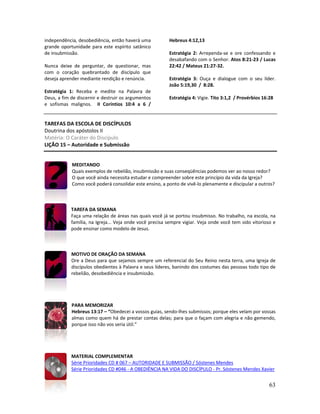 63
independência, desobediência, então haverá uma
grande oportunidade para este espírito satânico
de insubmissão.
Nunca deixe de perguntar, de questionar, mas
com o coração quebrantado de discípulo que
deseja aprender mediante rendição e renúncia.
Estratégia 1: Receba e medite na Palavra de
Deus, a fim de discernir e destruir os argumentos
e sofismas malignos. II Coríntios 10:4 a 6 /
Hebreus 4:12,13
Estratégia 2: Arrependa-se e ore confessando e
desabafando com o Senhor. Atos 8:21-23 / Lucas
22:42 / Mateus 21:27-32.
Estratégia 3: Ouça e dialogue com o seu líder.
João 5:19,30 / 8:28.
Estratégia 4: Vigie. Tito 3:1,2 / Provérbios 16:28
TAREFAS DA ESCOLA DE DISCÍPULOS
Doutrina dos apóstolos II
Matéria: O Caráter do Discípulo
LIÇÃO 15 – Autoridade e Submissão
MEDITANDO
Quais exemplos de rebelião, insubmissão e suas conseqüências podemos ver ao nosso redor?
O que você ainda necessita estudar e compreender sobre este princípio da vida da Igreja?
Como você poderá consolidar este ensino, a ponto de vivê-lo plenamente e discipular a outros?
TAREFA DA SEMANA
Faça uma relação de áreas nas quais você já se portou insubmisso. No trabalho, na escola, na
família, na Igreja... Veja onde você precisa sempre vigiar. Veja onde você tem sido vitorioso e
pode ensinar como modelo de Jesus.
MOTIVO DE ORAÇÃO DA SEMANA
Ore a Deus para que sejamos sempre um referencial do Seu Reino nesta terra, uma Igreja de
discípulos obedientes à Palavra e seus líderes, banindo dos costumes das pessoas todo tipo de
rebelião, desobediência e insubmissão.
PARA MEMORIZAR
Hebreus 13:17 – “Obedecei a vossos guias, sendo-lhes submissos; porque eles velam por vossas
almas como quem há de prestar contas delas; para que o façam com alegria e não gemendo,
porque isso não vos seria útil.”
MATERIAL COMPLEMENTAR
Série Prioridades CD # 067 – AUTORIDADE E SUBMISSÃO / Sóstenes Mendes
Série Prioridades CD #046 - A OBEDIÊNCIA NA VIDA DO DISCÍPULO - Pr. Sóstenes Mendes Xavier
 