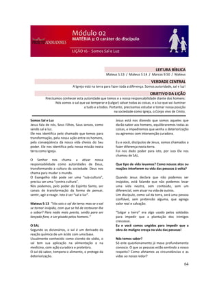 64
Somos Sal e Luz
Jesus fala de nós, Seus Filhos, Seus servos, como
sendo sal e luz.
Ele nos identifica pelo chamado que temos para
transformação, pela nossa ação entre os homens,
pela conseqüência da nossa vida cheios do Seu
poder. Ele nos identifica pela nossa missão nesta
terra como Igreja.
O Senhor nos chama a ativar nossa
responsabilidade como autoridades de Deus,
transformando a cultura da sociedade. Deus nos
chama para mudar o mundo.
O Evangelho não pode ser uma “sub-cultura”,
precisa ser uma “contra-cultura”.
Nós podemos, pelo poder do Espírito Santo, ser
canais de transformação da forma de pensar,
sentir, agir e reagir. Isto é ser “sal e luz”.
Mateus 5:13 “Vós sois o sal da terra; mas se o sal
se tornar insípido, com que se há de restaurar-lhe
o sabor? Para nada mais presta, senão para ser
lançado fora, e ser pisado pelos homens.”
O SAL
Segundo os dicionários, o sal é um derivado da
reação química de um ácido com uma base.
Usualmente conhecido como cloreto de sódio, o
sal tem sua aplicação na alimentação e na
medicina, com ação curadora e protetora.
O sal dá sabor, tempera o alimento, e protege da
deteriorização.
Jesus está nos dizendo que somos aqueles que
darão sabor aos homens, equilibraremos todas as
coisas, e impediremos que venha a deteriorização
ou agiremos com intervenção curadora.
Eu e você, discípulos de Jesus, somos chamados a
fazer diferença nesta terra.
Foi nos dado poder para isto, por isso Ele nos
chamou de SAL.
Que tipo de vida levamos? Como nossos atos ou
reações interferem na vida das pessoas à volta?
Quando Jesus declara que não podemos ser
insípidos, está falando que não podemos levar
uma vida neutra, sem conteúdo, sem um
diferencial, sem atuar na vida de outros.
Um discípulo, como sal da terra, será uma pessoa
confiável, sem pretensão alguma, que agrega
valor real e salvação.
“Salgar a terra” era algo usado pelos soldados
para impedir que a plantação dos inimigos
crescesse.
Eu e você somos ungidos para impedir que a
obra do maligno cresça na vida das pessoas!
Nós temos sabor?
Só este questionamento já mexe profundamente
conosco. O que as pessoas estão sentindo a nosso
respeito? Como afetamos as circunstâncias e as
vidas ao nosso redor?
LEITURA BÍBLICA
Mateus 5:13 / Mateus 5:14 / Marcos 9:50 / Mateus
5:16
VERDADE CENTRAL
A Igreja está na terra para fazer toda a diferença. Somos autoridade, sal e luz!
OBJETIVO DA LIÇÃO
Precisamos conhecer esta autoridade que temos e a nossa responsabilidade diante dos homens:
Nós somos o sal que vai temperar e (salgar) salvar todas as coisas, e a luz que vai iluminar
a tudo e a todos. Portanto, precisamos estudar e tomar nossa posição
na sociedade como Igreja, o Corpo vivo de Cristo.
 