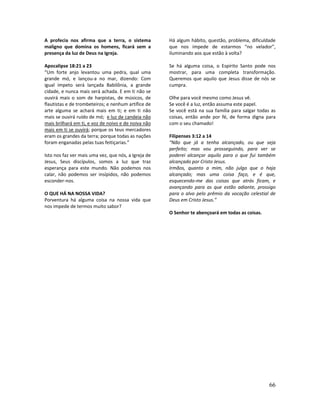 66
A profecia nos afirma que a terra, o sistema
maligno que domina os homens, ficará sem a
presença da luz de Deus na Igreja.
Apocalipse 18:21 a 23
“Um forte anjo levantou uma pedra, qual uma
grande mó, e lançou-a no mar, dizendo: Com
igual ímpeto será lançada Babilônia, a grande
cidade, e nunca mais será achada. E em ti não se
ouvirá mais o som de harpistas, de músicos, de
flautistas e de trombeteiros; e nenhum artífice de
arte alguma se achará mais em ti; e em ti não
mais se ouvirá ruído de mó; e luz de candeia não
mais brilhará em ti, e voz de noivo e de noiva não
mais em ti se ouvirá; porque os teus mercadores
eram os grandes da terra; porque todas as nações
foram enganadas pelas tuas feitiçarias.”
Isto nos faz ver mais uma vez, que nós, a Igreja de
Jesus, Seus discípulos, somos a luz que traz
esperança para este mundo. Não podemos nos
calar, não podemos ser insípidos, não podemos
esconder-nos.
O QUE HÁ NA NOSSA VIDA?
Porventura há alguma coisa na nossa vida que
nos impede de termos muito sabor?
Há algum hábito, questão, problema, dificuldade
que nos impede de estarmos “no velador”,
iluminando aos que estão à volta?
Se há alguma coisa, o Espírito Santo pode nos
mostrar, para uma completa transformação.
Queremos que aquilo que Jesus disse de nós se
cumpra.
Olhe para você mesmo como Jesus vê.
Se você é a luz, então assuma este papel.
Se você está na sua família para salgar todas as
coisas, então ande por fé, de forma digna para
com o seu chamado!
Filipenses 3:12 a 14
“Não que já a tenha alcançado, ou que seja
perfeito; mas vou prosseguindo, para ver se
poderei alcançar aquilo para o que fui também
alcançado por Cristo Jesus.
Irmãos, quanto a mim, não julgo que o haja
alcançado; mas uma coisa faço, e é que,
esquecendo-me das coisas que atrás ficam, e
avançando para as que estão adiante, prossigo
para o alvo pelo prêmio da vocação celestial de
Deus em Cristo Jesus.”
O Senhor te abençoará em todas as coisas.
 