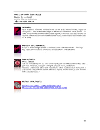 67
TAREFAS DA ESCOLA DE DISCÍPULOS
Doutrina dos apóstolos II
Matéria: O Caráter do Discípulo
LIÇÃO 16 – Somos Sal e Luz
MEDITANDO
Quais mudanças, realmente, aconteceram na sua vida e seus relacionamentos, depois que
Jesus passou a ser o seu Senhor? Que tipo de atitudes você tem tomado com as pessoas à sua
volta, principalmente os familiares? Você está salgando, iluminando aos outros? Mesmo que
você não tenha muito conhecimento bíblico ainda, você já pode manifestar o sabor de Jesus e a
luz de Deus?
MOTIVO DE ORAÇÃO DA SEMANA
Busque de Deus estratégias para ser sal e luz na sua casa, sua família, trabalho e vizinhança.
Peça a Ele que ministre ao seu coração esta verdade de forma sólida e frutífera.
PARA MEMORIZAR
Mateus 5:13 a 15
“Vós sois o sal da terra; mas se o sal se tornar insípido, com que se há de restaurar-lhe o sabor?
para nada mais presta, senão para ser lançado fora, e ser pisado pelos homens.
Vós sois a luz do mundo. Não se pode esconder uma cidade situada sobre um monte; nem os
que acendem uma candeia a colocam debaixo do alqueire, mas no velador, e assim ilumina a
todos que estão na casa.”
MATERIAL COMPLEMENTAR
Série Prioridades CD #066 - A VISÃO PROFÉTICA DA IGREJA
Mensagem dos Cultos CD #092 - OS DISCÍPULOS, O SAL DO MUNDO
 