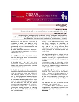 68
A primeira vez que aparece o personagem do
embaixador na Bíblia é em Josué 9:4. Nesta
história alguns homens se fingem de
embaixadores para tentar trazer no meio do povo
de Deus perturbação.
A palavra embaixador no original hebraico é
“tsâyar”, que significa “aquele que é enviado com
autoridade no lugar de”.
Eu e você fomos enviados por Jesus para executar
Sua obra nesta terra. Temos autoridade como
embaixadores de Cristo.
2 Coríntios 5:20 “De sorte que somos
embaixadores por Cristo, como se Deus por nós
vos exortasse. Rogamo-vos, pois, por Cristo que
vos reconcilieis com Deus.”
Na história do surgimento dos embaixadores
aprendemos que um rei quando conquistava uma
cidade ou nação, não podia estar presente lá
todo o tempo, portanto enviava um amigo fiel
para lhe representar e cuidar dos seus interesses
naquela terra. Geralmente era um lugar distante,
de difícil acesso, e o embaixador passava muitos
meses até trazer notícias. O rei precisava confiar
que seu amigo sabia bem dos seus desejos,
propósitos e princípios, a ponto de transmitir à
nova cidade ou nação, toda a visão do reino
conquistador, todos os benefícios ou exigências
do rei. Havia um nível de confiança muito grande
para com o embaixador.
Até hoje é assim. Embora o contexto seja outro,
não temos dificuldade de locomoção ou
comunicação: o presidente de um país não pode
estar fora da sua nação, portanto envia
embaixadores a outras nações para tratar de
todas as questões do interesse nacional pelo
mundo afora.
Deus pode estar presente em todos os lugares.
Porém, fisicamente, Ele só pode estar presente
através da Igreja. Eu e você somos comissionados
como embaixadores do Reino de Cristo por onde
passarmos.
Precisamos ser amigos do Rei, amigos íntimos.
Precisamos conhecer todo o plano do Reino e ter
autoridade de vida para transmitir os preceitos e
bênçãos de Cristo Jesus, nosso Rei!
Lucas 14: 31 e 32 “Ou qual é o rei que, indo
entrar em guerra contra outro rei, não se senta
primeiro a consultar se com dez mil pode sair ao
encontro do que vem contra ele com vinte mil?
No caso contrário, enquanto o outro ainda está
longe, manda embaixadores, e pede condições de
paz.”
Este texto nos traz uma das missões de um
embaixador: levar anúncio de paz.
Eu e você fomos feitos pacificadores. Onde o
inimigo destruiu vidas, levamos o Reino de Cristo
que é paz, alegria, amor e vida eterna.
Mateus 5:9
LEITURA BÍBLICA
2 Coríntios 5:20
VERDADE CENTRAL
Deus comissionou cada um dos Seus discípulos para proclamar a chegada do Seu Reino.
OBJETIVO DA LIÇÃO
Precisamos ter esta verdade dentro de nós, a fim de vivermos com ousadia de embaixadores,
e não como mais uma “religião” ou filosofia. Precisamos conhecer estes preceitos e decretos do nosso
Rei, para agirmos como Jesus, como Seus discípulos ungidos, amados e frutíferos.
 