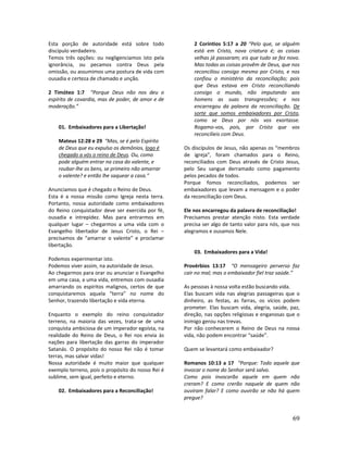 69
Esta porção de autoridade está sobre todo
discípulo verdadeiro.
Temos três opções: ou negligenciamos isto pela
ignorância, ou pecamos contra Deus pela
omissão, ou assumimos uma postura de vida com
ousadia e certeza de chamado e unção.
2 Timóteo 1:7 “Porque Deus não nos deu o
espírito de covardia, mas de poder, de amor e de
moderação.”
01. Embaixadores para a Libertação!
Mateus 12:28 e 29 “Mas, se é pelo Espírito
de Deus que eu expulso os demônios, logo é
chegado a vós o reino de Deus. Ou, como
pode alguém entrar na casa do valente, e
roubar-lhe os bens, se primeiro não amarrar
o valente? e então lhe saquear a casa.”
Anunciamos que é chegado o Reino de Deus.
Esta é a nossa missão como Igreja nesta terra.
Portanto, nossa autoridade como embaixadores
do Reino conquistador deve ser exercida por fé,
ousadia e intrepidez. Mas para entrarmos em
qualquer lugar – chegarmos a uma vida com o
Evangelho libertador de Jesus Cristo, o Rei –
precisamos de “amarrar o valente” e proclamar
libertação.
Podemos experimentar isto.
Podemos viver assim, na autoridade de Jesus.
Ao chegarmos para orar ou anunciar o Evangelho
em uma casa, a uma vida, entremos com ousadia
amarrando os espíritos malignos, certos de que
conquistaremos aquela “terra” no nome do
Senhor, trazendo libertação e vida eterna.
Enquanto o exemplo do reino conquistador
terreno, na maioria das vezes, trata-se de uma
conquista ambiciosa de um imperador egoísta, na
realidade do Reino de Deus, o Rei nos envia às
nações para libertação das garras do imperador
Satanás. O propósito do nosso Rei não é tomar
terras, mas salvar vidas!
Nossa autoridade é muito maior que qualquer
exemplo terreno, pois o propósito do nosso Rei é
sublime, sem igual, perfeito e eterno.
02. Embaixadores para a Reconciliação!
2 Coríntios 5:17 a 20 “Pelo que, se alguém
está em Cristo, nova criatura é; as coisas
velhas já passaram; eis que tudo se fez novo.
Mas todas as coisas provêm de Deus, que nos
reconciliou consigo mesmo por Cristo, e nos
confiou o ministério da reconciliação; pois
que Deus estava em Cristo reconciliando
consigo o mundo, não imputando aos
homens as suas transgressões; e nos
encarregou da palavra da reconciliação. De
sorte que somos embaixadores por Cristo,
como se Deus por nós vos exortasse.
Rogamo-vos, pois, por Cristo que vos
reconcilieis com Deus.
Os discípulos de Jesus, não apenas os “membros
de igreja”, foram chamados para o Reino,
reconciliados com Deus através de Cristo Jesus,
pelo Seu sangue derramado como pagamento
pelos pecados de todos.
Porque fomos reconciliados, podemos ser
embaixadores que levam a mensagem e o poder
da reconciliação com Deus.
Ele nos encarregou da palavra de reconciliação!
Precisamos prestar atenção nisto. Esta verdade
precisa ser algo de tanto valor para nós, que nos
alegramos e ousamos Nele.
03. Embaixadores para a Vida!
Provérbios 13:17 “O mensageiro perverso faz
cair no mal; mas o embaixador fiel traz saúde.”
As pessoas à nossa volta estão buscando vida.
Elas buscam vida nas alegrias passageiras que o
dinheiro, as festas, as farras, os vícios podem
prometer. Elas buscam vida, alegria, saúde, paz,
direção, nas opções religiosas e enganosas que o
inimigo gerou nas trevas.
Por não conhecerem o Reino de Deus na nossa
vida, não podem encontrar “saúde”.
Quem se levantará como embaixador?
Romanos 10:13 a 17 “Porque: Todo aquele que
invocar o nome do Senhor será salvo.
Como pois invocarão aquele em quem não
creram? E como crerão naquele de quem não
ouviram falar? E como ouvirão se não há quem
pregue?
 