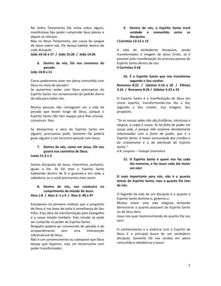 7
No Velho Testamento Ele vinha sobre alguns,
manifestava Seu poder cumprindo Seus planos e
depois se retirava.
Mas no Novo Testamento, por causa do sangue
de Jesus sobre nós, Ele deseja habitar dentro de
cada discípulo.
João 14:16 e 17 / João 15:26 / João 14:26
6. Dentro de nós, Ele nos convence do
pecado.
João 16:8 a 11
Como poderemos viver em plena comunhão com
Deus no meio do pecado?
Se quisermos andar com Deus precisamos do
Espírito Santo nos convencendo do padrão divino
de vida para todos nós.
Muitas pessoas não conseguem ver a vida de
pecado que levam longe de Deus, porque o
Espírito Santo não tem espaço para lhes ensinar,
convencer- lhes.
Se desejarmos a obra do Espírito Santo em
alguém, precisamos pedir. Somente Ele poderá
guiar alguém a um encontro pessoal com Jesus.
7. Dentro de nós, como em Jesus, Ele nos
guiará nos caminhos de Deus.
Isaías 11:2 e 3
Somos discípulos de Jesus. Viveremos, portanto,
iguais a Ele. Se Ele teve o Espírito Santo
habitando dentro de Si e guiando-o em toda a
sabedoria, eu e você precisamos viver assim.
8. Dentro de nós, nos conduzirá no
cumprimento da missão de Jesus.
Atos 1:8 / Atos 2: 1 a 4 / Atos 2: 40 a 47
Estudamos no primeiro módulo que o propósito
de Deus é nos levar de volta à semelhança de Seu
Filho. Esta obra de transformação pelo Evangelho
é a nossa missão também. Esta missão só pode
ser cumprida no poder do Espírito Santo.
Ninguém poderá ser convencido do pecado e do
arrependimento sem uma intervenção
sobrenatural de Deus.
Não é um convencimento ou catequese que Deus
deseja que façamos, mas um testemunho com
poder transformador.
9. Dentro de nós, o Espírito Santo trará
unidade e comunhão entre os
discípulos.
I Coríntios 12:12 e 13
A vida de verdadeiros discípulos, sendo
transformados à imagem de Jesus Cristo, só é
possível pela manifestação da preciosa pessoa do
Espírito Santo dentro de nós.
II Coríntios 3:18
10. É o Espírito Santo que nos transforma
segundo o Seu caráter.
Romanos 8:22 / Gálatas 5:16 a 18 / Efésios
3:16 / Romanos 8:26 / Gálatas 5:22 e 23
O Espírito Santo é a manifestação de Deus em
nosso espírito, transformando-nos dia a dia,
segundo o Seu caráter, Sua imagem, Seu
propósito.
“Se as nossas vidas não são frutíferas, vitoriosas e
alegres, a culpa é nossa. Se há falta de poder em
nossa vida, é porque não estamos devidamente
relacionados com a fonte de poder, que é o
Espírito Santo. A maior necessidade dos cristãos e
do cristianismo é a da plenitude do Espírito
Santo.”
A.B. Langston – Teologia Sistemática
11. O Espírito Santo é quem nos faz cada
dia menores, e faz Jesus cada dia maior
em nós!
O mais importante para nós, não é o quanto
temos do Espírito Santo, mas o quanto Ele tem
de nós.
O Segredo da vida de um discípulo é o quanto o
Espírito Santo domina-o, governa-o.
Muitos vivem uma vida religiosa tentando
demonstrar o quanto possuem do Espírito Santo
ou de Seus dons.
Jesus nos quer testemunhando do quanto Ele nos
tem!
O conhecimento e a vivência com o Espírito de
Deus é a principal busca de um verdadeiro
discípulo. Somente Ele nos conduz em plena
comunhão e obediência a Jesus!
 